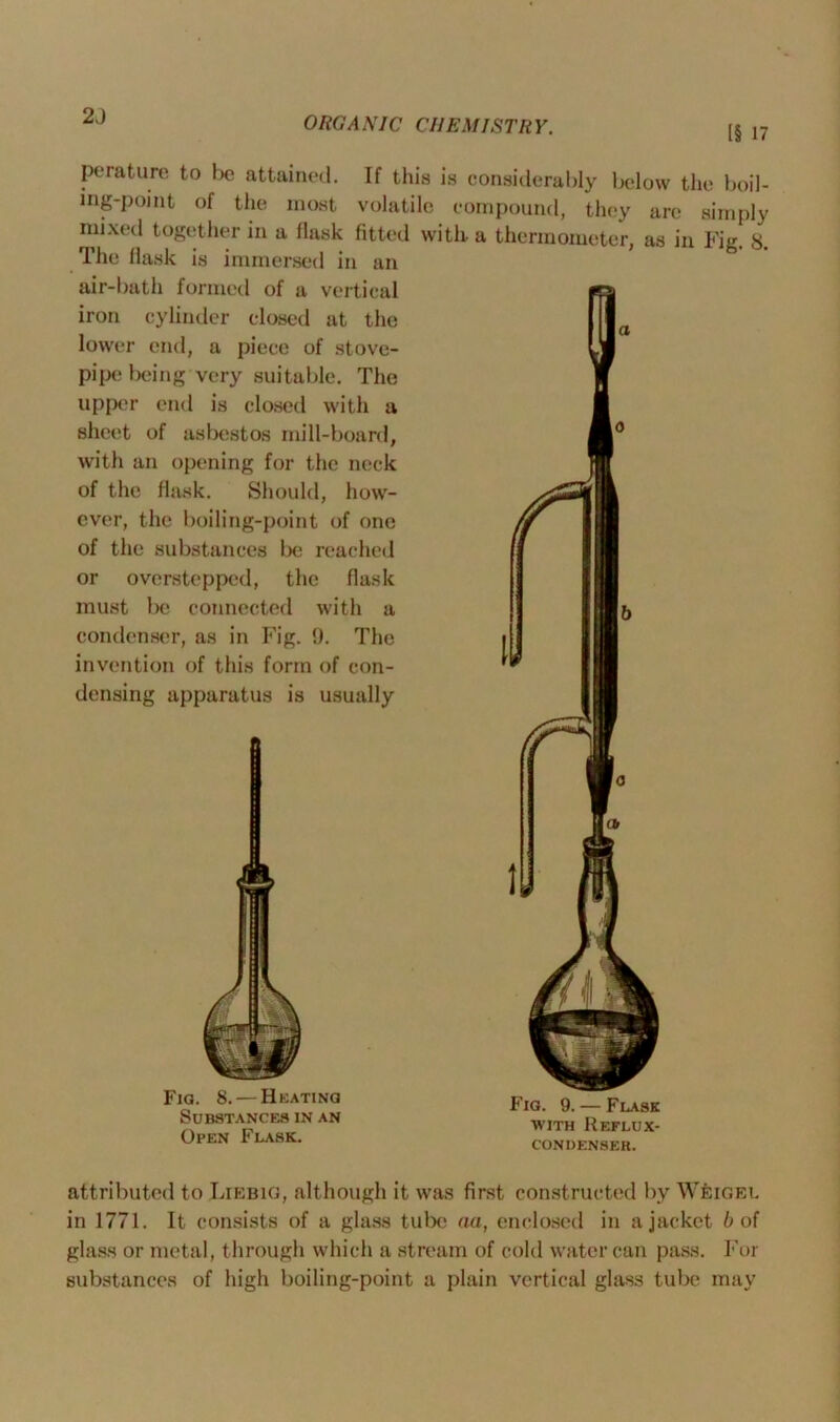 2J [§ 17 perature to l>e attained. If this is considerably below the boil- ing-point of the most volatile compound, they are simply mixed together in a flask fitted with- a thermometer, as in Fie 8 The flask is immersed in an g* air-bath formed of a vertical iron cylinder closed at the lower end, a piece of stove- pipe being very suitable. The upper end is closed with a sheet of asbestos mill-board, with an opening for the neck of the flask. Should, how- ever, the boiling-point of one of the substances be reached or overstepped, the flask must be connected with a condenser, as in Fig. 9. The invention of this form of con- densing apparatus is usually Fia. 8. — Heating Substances in an Open Flask. Fig. 9. — Flask with Reflux- condenser. attributed to Liebig, although it was first constructed by Weigel in 1771. It consists of a glass tube aa, enclosed in a jacket l> of glass or metal, through which a stream of cold water can pass. For substances of high boiling-point a plain vertical glass tube may