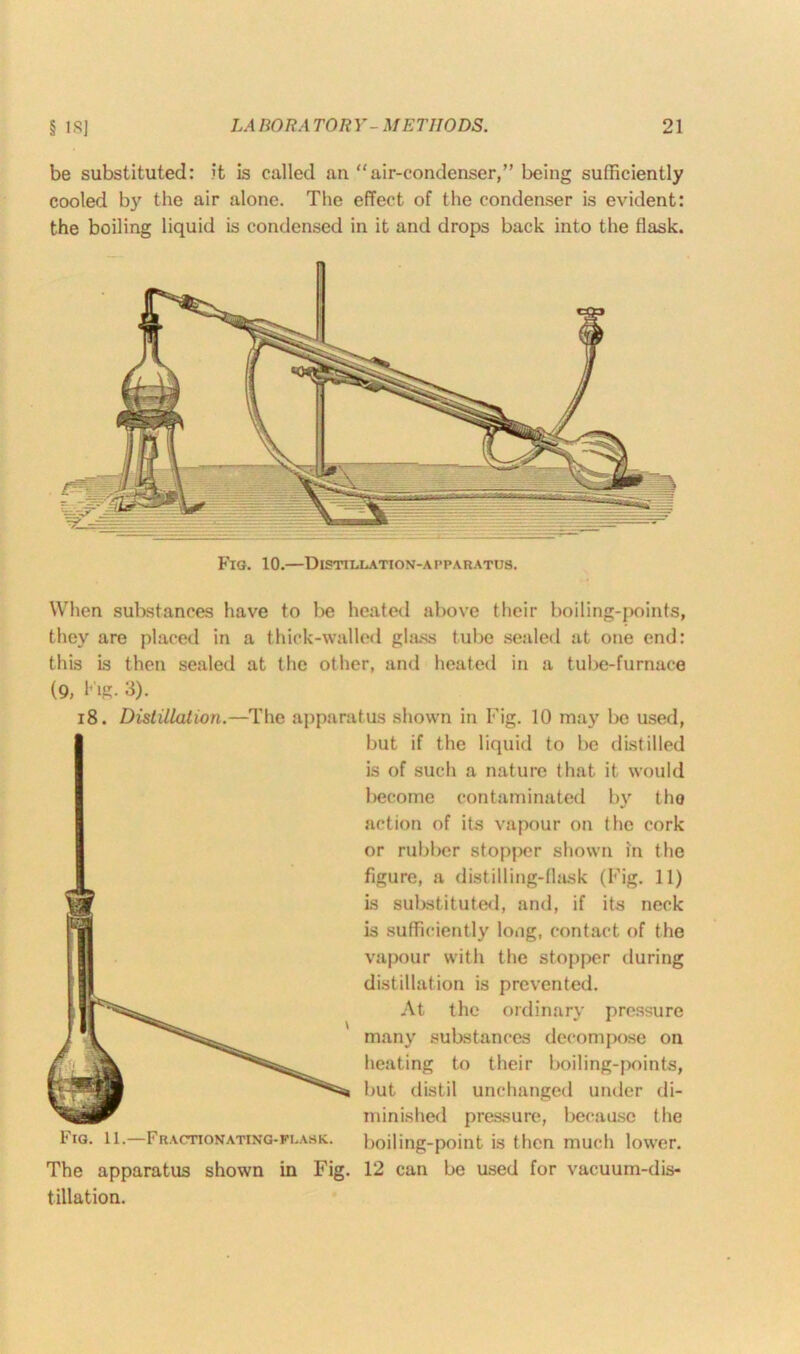 be substituted: it is called an “air-condenser,” being sufficiently cooled by the air alone. The effect of the condenser is evident: the boiling liquid is condensed in it and drops back into the flask. Fig. 10.—Distillation-apparatus. When substances have to be heated above their boiling-points, they are placed in a thick-walled glass tube sealed at one end: this is then sealed at the other, and heated in a tube-furnace (9, big- 3). 18. Distillation.—The apparatus shown in Fig. 10 may be used, The apparatus shown in Fig. filiation. but if the liquid to be distilled is of such a nature that it would become contaminated by the action of its vapour on the cork or rubber stopper shown in the figure, a distilling-flask (Fig. 11) is substituted, and, if its neck is sufficiently long, contact of the vapour with the stopper during distillation is prevented. At the ordinary pressure many substances decompose on heating to their boiling-points, but distil unchanged under di- minished pressure, because the boiling-point is then much lower. 12 can be used for vacuum-dis-