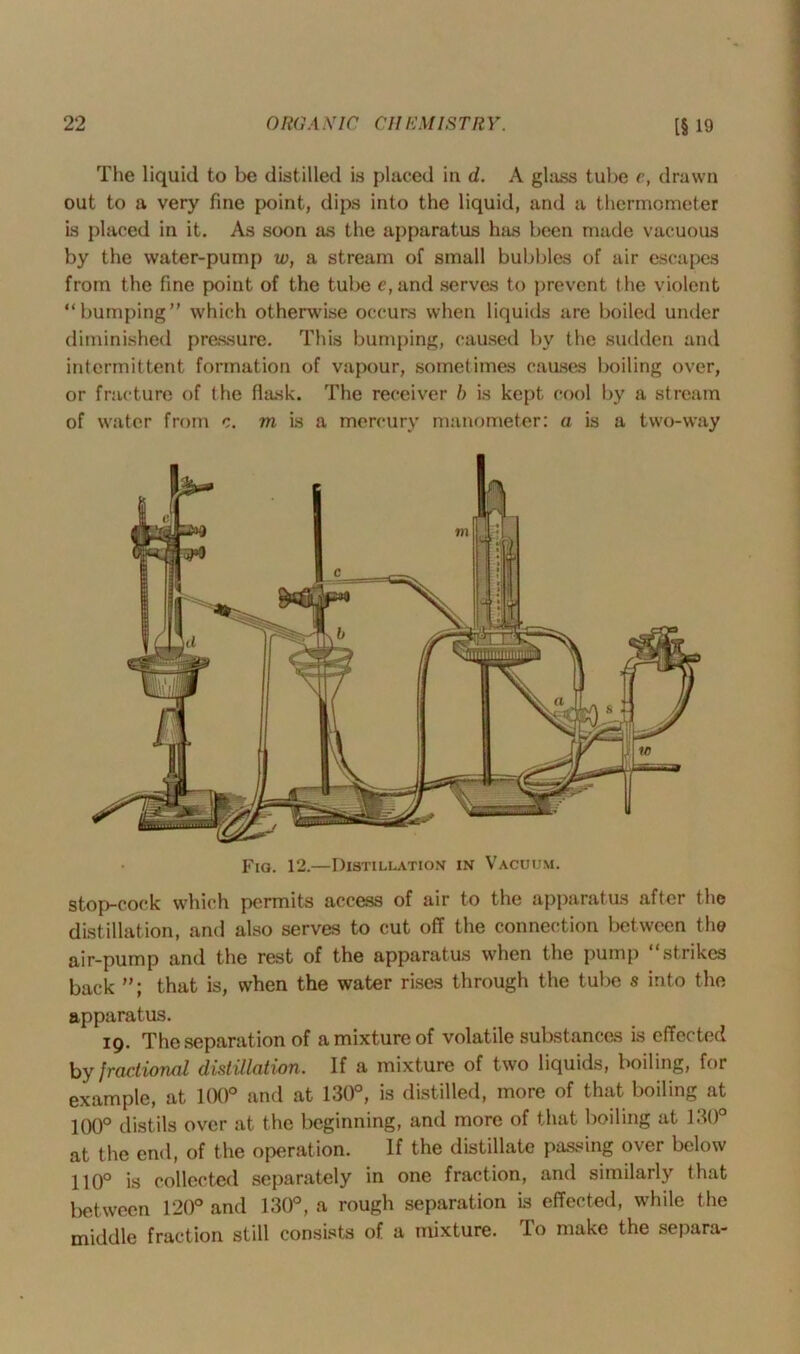 The liquid to be distilled is placed in d. A glass tube e, drawn out to a very fine point, dips into the liquid, and a thermometer is placed in it. As soon as the apparatus has been made vacuous by the water-pump w, a stream of small bubbles of air escapes from the fine point of the tube e,und serves to prevent the violent “bumping” which otherwise occurs when liquids are boiled under diminished pressure. This bumping, caused by the sudden and intermittent formation of vapour, sometimes causes boiling over, or fracture of the flask. The receiver b is kept cool by a stream of water from c. m is a mercury manometer: a is a two-way Fig. 12.—Distillation in Vacuum. stop-cock which permits access of air to the apparatus after the distillation, and also serves to cut off the connection between the air-pump and the rest of the apparatus when the pump “strikes back that is, when the water rises through the tube s into the apparatus. 19. The separation of a mixture of volatile substances is effected by fractional distillation. If a mixture of two liquids, boiling, for example, at 100° and at 130°, is distilled, more of that boiling at 100° distils over at the beginning, and more of that boiling at 130° at the end, of the operation. If the distillate passing over below 110° is collected separately in one fraction, and similarly that between 120° and 130°, a rough separation is effected, while the middle fraction still consists of a mixture. To make the separa-