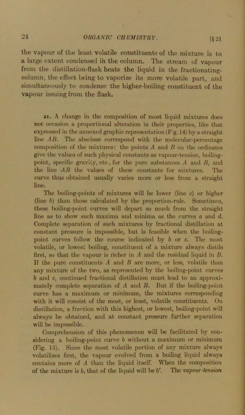 (§21 the vapour of the least volatile constituents of the mixture is to a large extent condensed in the column. The stream of vapour from the distillation-flask heats the liquid in the fractionating- column, the effect being to vaporize its more volatile part, and simultaneously to condense the higher-boiling constituent of the vapour issuing from the flask. 3i. A change in the composition of most liquid mixtures does not occasion a proportional alteration in their properties, like that expressed in the annexed graphic representat ion (Fig. 14) by a straight line AH. The abscissae correspond with the molecular-percentage composition of the mixtures: the points A and B on the ordinates give the values of such physical constants as vapour-tension, boiling- point, specific gravity, etc., for the pure substances A and B, and the line AB the values of these constants for mixtures. The curve thus obtained usually varies more or less from a straight line. The boiling-points of mixtures will be lower (line c) or higher (line b) than those calculated by the proportion-rule. Sometimes, these boiling-point curves will depart so much from the straight line as to show such maxima and minima as the curves a and d. Complete separation of such mixtures by fractional distillation at constant pressure is impossible, but is feasible when the boiling- point curves follow the course indicated by b or c. The most volatile, or lowest boiling, constituent of a mixture always distils first, so that the vapour is richer in A and the residual liquid in B. If the {jure constituents A and B are more, or less, volatile than any mixture of the two, as represented by the boiling-point curves b and c, continued fractional distillation must lead to an approxi- mately complete separation of A and B. But if the boiling-point curve has a maximum or minimum, the mixtures corresponding with it will consist of the most, or least, volatile constituents. On distillation, a fraction with this highest, or lowest, boiling-point will always be obtained, and at constant pressure further separation will be impossible. Comprehension of this phenomenon will be facilitated by con- sidering a boiling-point curve b without a maximum or minimum (Fig. 15). Since the most volatile portion of any mixture always volatilizes first, the vapour evolved from a boiling liquid always contains more of A than the liquid itself. When the composition of the mixture is b, that of the liquid will be b'. The vapour tension