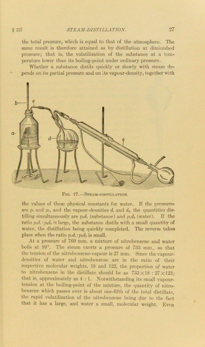 the total pressure, which is equal to that of the atmosphere. The same result is therefore attained as by distillation at diminished pressure; that is, the volatilization of the substance at a tem- perature lower than its boiling-point under ordinary pressure. Whether a substance distils quickly or slowly with steam de- pends on its partial pressure and on Its vapour-density, together with Fio. 17.—Steam-distillation. the values of these physical constants for water. If the pressures are pi and p-, and the vapour-densities d, and d2) the quantities dis- tilling simultaneously are pid, (substance) and p.dt (water). If the ratio p,d, :nyl, is large, the substance distils with a small quantity of water, the distillation being quickly completed. The reverse takes place when the ratio p,d, :p?dn is small. At a pressure of 760 mm. a mixture of nitrobenzene and water boils at 99°. The steam exerts a pressure of 733 mm., so that the tension of the nitrobenzene-vapour is 27 mm. Since the vapour- densities of water and nitrobenzene are in the ratio of their respective molecular weights, 18 and 123, the proportion of water to nitrobenzene in the distillate should be as 733x18 : 27x123; that is, approximately as 4 : 1. Notwithstanding its small vapour- tension at the boiling-point of the mixture, the quantity of nitro- benzene which passes over is about one-fifth of the total distillate, the rapid volatilization of the nitrobenzene being <,lne to the fact that it has a large, and water a small, molecular weight. Even