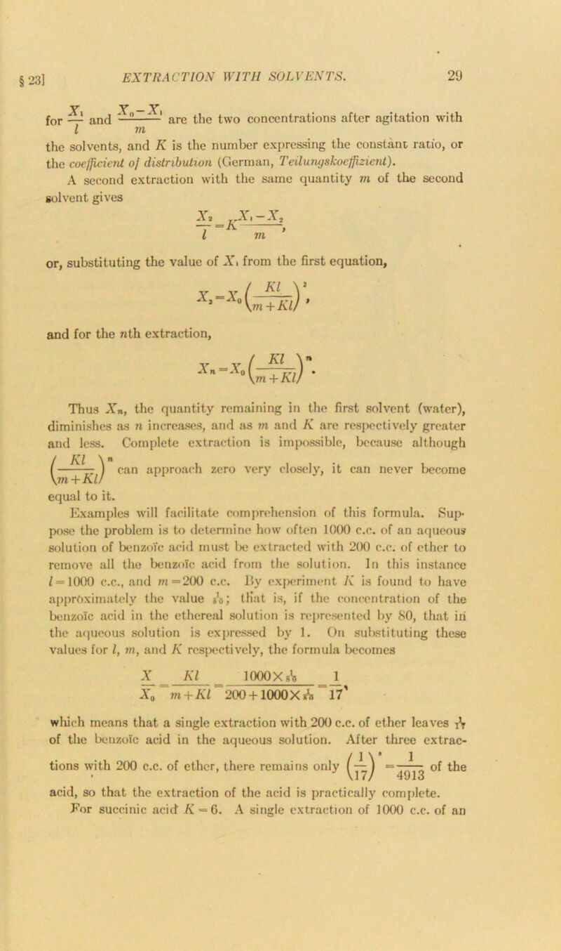 §23] Y y — Y» for — and ——— are the two concentrations after agitation with l m the solvents, and K is the number expressing the constant ratio, or the coefficient of distribution (German, Teilungskoeffizient). A second extraction with the same quantity m of the second solvent gives X, E.X,-X, — =A , l m or, substituting the value of X, from the first equation, X'-X°(^K^ and for the nth extraction, Thus Xn, the quantity remaining in the first solvent (water), diminishes as n increases, and as m and K are respectively greater and less. Complete extraction is impossible, because although —-~z ) can approach zero very closely, it can never become m + Kl/ equal to it. Examples will facilitate comprehension of this formula. Sup- pose the problem is to determine how often 1000 c.c. of an aqueous solution of benzoic arid must lx; extracted with 200 c.c. of ether to remove all the benzoic acid from the solution. In this instance Z = 1000 c.c., and w=200 c.c. By experiment K is found to have approximately the value A; that is, if the concentration of the benzoic acid in the ethereal solution is represented by 80, that in the aqueous solution is expressed by 1. On substituting these values for l, m, and K respectively, the formula becomes X Kl lOOOXg1!! J_ X0 “ m + Kl= 200 +1000 X A ~ 17' which means that a single extraction with 200 c.c. of ether leaves tV of the benzoic acid in the aqueous solution. After three extrac- tions with 200 c.c. of ether, there remains only (—^ ■=—of the VI7/ 4913 acid, so that the extraction of the acid is practically complete. .For succinic acid K = 6. A single extraction of 1000 c.c. of an