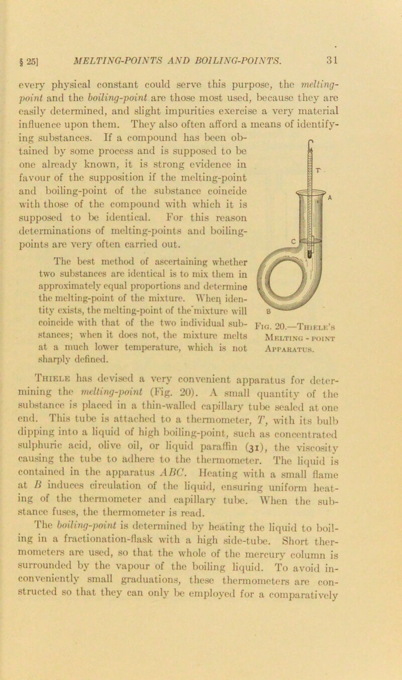 § 25] every physical constant could serve this purpose, the melting- point and the boiling-point are those most used, because they are easily determined, and slight impurities exercise a ver)r material influence upon them. They also often afford a means of identify- ing substances. If a compound has been ob- tained by some process and is supposed to be one already known, it is strong evidence in favour of the supposition if the melting-point and boiling-point of the substance coincide with those of the compound with which it is supposed to be identical. For this reason determinations of melting-points and boiling- points arc very often carried out. The best method of ascertaining whether two substances are identical is to mix them in approximately equal proportions and determine the melting-point of the mixture. When iden- tity exists, the melting-point of the'mixture will coincide with that of the two individual sub- stances; when it does not, the mixture melts at a much lower temperature, which is not sharply defined. Thiele has devised a very convenient apparatus for deter- mining the melting-point (Fig. 20). A small quantity of the substance is placed in a thin-walled capillary tube scaled at one end. This tube is attached to a thermometer, T, with its bulb dipping into a liquid of high boiling-point, such as concentrated sulphuric acid, olive oil, or liquid paraffin (31), the viscosity causing the tube to adhere to the thermometer. The liquid is contained in the apparatus ABC. Heating with a small flame at B induces circulation of the liquid, ensuring uniform heat- ing of the thermometer and capillary tube. When the sub- stance fuses, the thermometer is read. The boiling-point is determined by heating the liquid to boil- ing in a fractionation-flask with a high side-tube. Short ther- mometers are used, so that the whole of the mercury column is surrounded by the vapour of the boiling liquid. To avoid in- conveniently small graduations, these thermometers are con- structed so that they can only lie employed for a comparatively Fig. 20.—Thiele's Melting - point Apparatus.