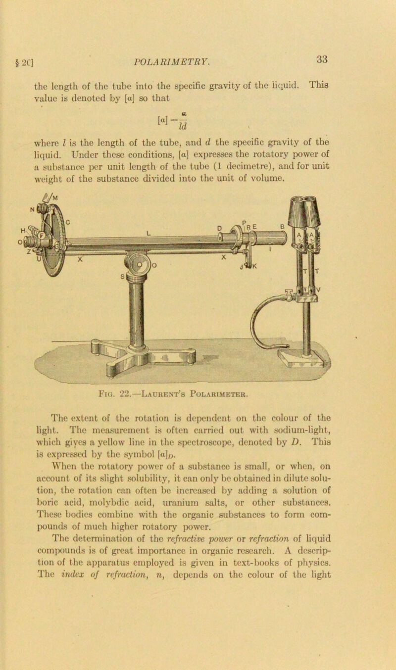 § 2CJ POL A RIM ETR Y. the length of the tube into the specific gravity of the liquid. This value is denoted by [a] so that where l is the length of the tube, and d the specific gravity of the liquid. Under these conditions, [a] expresses the rotatory power of a substance per unit length of the tube (1 decimetre), and for unit weight of the substance divided into the unit of volume. Fig. 22.—Laurent's Polabimeter. The extent of the rotation is dependent on the colour of the light. The measurement is often carried out with sodium-light, which gives a yellow line in the spectroscope, denoted by D. This is expressed by the symbol [aj0. When the rotatory power of a substance is small, or when, on account of its slight solubility, it can only be obtained in dilute solu- tion, the rotation can often be increased by adding a solution of boric acid, molybdic acid, uranium salts, or other substances. These bodies combine with the organic substances to form com- pounds of much higher rotatory power. The determination of the refractive power or refraction of liquid compounds is of great importance in organic research. A descrip- tion of the apparatus employed is given in text-books of physics. The index of refraction, n, depends on the colour of the light