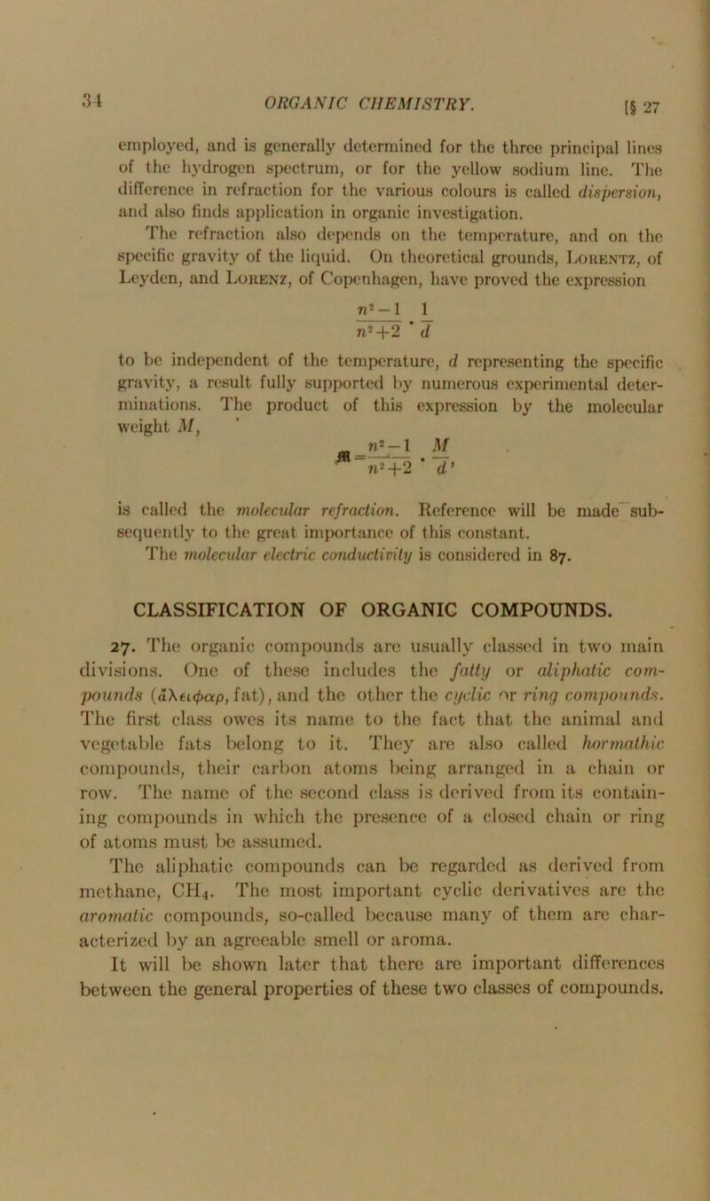 [§ 27 employed, and is generally determined for the three principal lines of the hydrogen spectrum, or for the yellow sodium line. The difference in refraction for the various colours is called dispersion, and also finds application in organic investigation. The refraction also depends on the temperature, and on the specific gravity of the liquid. On theoretical grounds, Lorentz, of Leyden, and Lorenz, of Copenhagen, have proved the expression «2-l 1 n2+2 * d to be independent of the temperature, d representing the specific gravity, a result fully supported by numerous experimental deter- minations. The product of this expression by the molecular weight M, _n2 — 1 M M~~tC+2 ' d’ is called the molecular refraction. Reference will be made sub- sequently to the great importance of this constant. The molecular electric conductivity is considered in 87. CLASSIFICATION OF ORGANIC COMPOUNDS. 27. The organic compounds are usually classed in two main divisions. One of these includes the fatty or aliphatic com- pounds (a\ei<f>ap, fat), and the other the cyclic or ring compounds. The first class owes its name to the fact that the animal and vegetable fats belong to it. They are also called hormathic compounds, their carbon atoms being arranged in a chain or row. The name of the second class is derived from its contain- ing compounds in which the presence of a closed chain or ring of atoms must be assumed. The aliphatic compounds can be regarded as derived from methane, CId4. The most important cyclic derivatives are the aromatic compounds, so-called because many of them are char- acterized by an agreeable smell or aroma. It will be shown later that there are important differences between the general properties of these two classes of compounds.