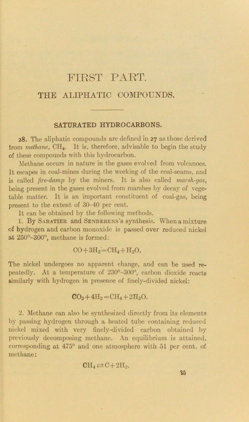 FIRST PART. THE ALIPHATIC COMPOUNDS. SATURATED HYDROCARBONS. 28. The aliphatic compounds are defined in 27 as those derived from methane, CH4. It is, therefore, advisable to begin the study of these compounds with this hydrocarbon. Methane occurs in nature in the gases evolved from volcanoes. It escapes in coal-mines during the working of the coal-seams, and is called fire-damp by the miners. It is also called marsh-gas, being present in the gases evolved from marshes by decay of vege- table matter. It is an important constituent of coal-gas, being present to the extent of 30-40 per cent. It can be obtained by the following methods. 1. By Sabatier and Senderexs’s synthesis. When a mixture of hydrogen and carbon monoxide is passed over reduced nickel at 250°-300°, methane is formed: CO + 3H2 = CH4 + H20. The nickel undergoes no apparent change, and can be used re- peatedly. At a temperature of 230°-300°, carbon dioxide reacts similarly with hydrogen in presence of finely-divided nickel: C02 + 4H2 = CII4 + 2H20. 2. Methane can also be synthesized directly from its elcnients by passing hydrogen through a heated tube containing reduced nickel mixed with very finely-divided carbon obtained by previously decomposing methane. An equilibrium is attained, corresponding at 475° and one atmosphere with 51 per cent, of methane: CH4^C+2H2.