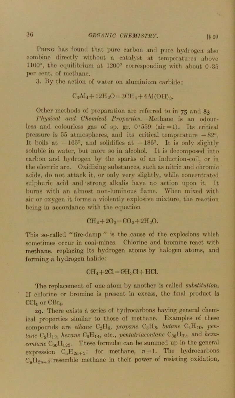 15 29 Bring has found that pure carbon and pure hydrogen also combine directly without a catalyst at temperatures above 1100°, the equilibrium at 1200° corresponding with about 0-3.j per cent, of methane. 3. By the action of water on aluminium carbide: C3AI4 + 12H20 = 3CI f4 + 4A1(0H)3. Other methods of preparation are referred to in 75 and 83. Physical and Chemical Properties.—Methane is an odour- less and colourless gas of sp. gr. 0*559 (air = 1). Its critical pressure is 55 atmospheres, and its critical temperature —82°. It boils at —165°, and solidifies at —180°. It is only slightly soluble in water, but more so in alcohol. It is decomposed into carbon and hydrogen by the sparks of an induction-coil, or in the electric arc. Oxidizing substances, such as nitric and chromic acids, do not attack it, or only very slightly, while concentrated sulphuric acid and strong alkalis have no action upon it. It burns with an almost non-luminous flame. When mixed with air or oxygen it forms a violently explosive mixture, the reaction being in accordance with the equation CII4 + 202 = C02 + 2II20. This so-called “fire-damp” is the cause of the explosions which sometimes occur in coal-mines. Chlorine and bromine react with methane, replacing its hydrogen atoms by halogen atoms, and forming a hydrogen halide: CH4+2C1 = 0H3C1 + HC1. The replacement of one atom by another is called substitution. If chlorine or bromine is present in excess, the final product is CC14 or CBr4. 29. There exists a series of hydrocarbons having general chem- ical properties similar to those of methane. Examples of these compounds are ethane C2Hc, jrrojxine C3H8. butane C4ILI0, pen- tane C5H12, hexane C6H14, etc., pentatriacontane C36H.72, and hexa- contane C'60Hi22- These formula* can be summed up in the general expression C„H2n+2: for methane, n= 1. The hydrocarbons CnII2n+2 resemble methane in their power of resisting oxidation,