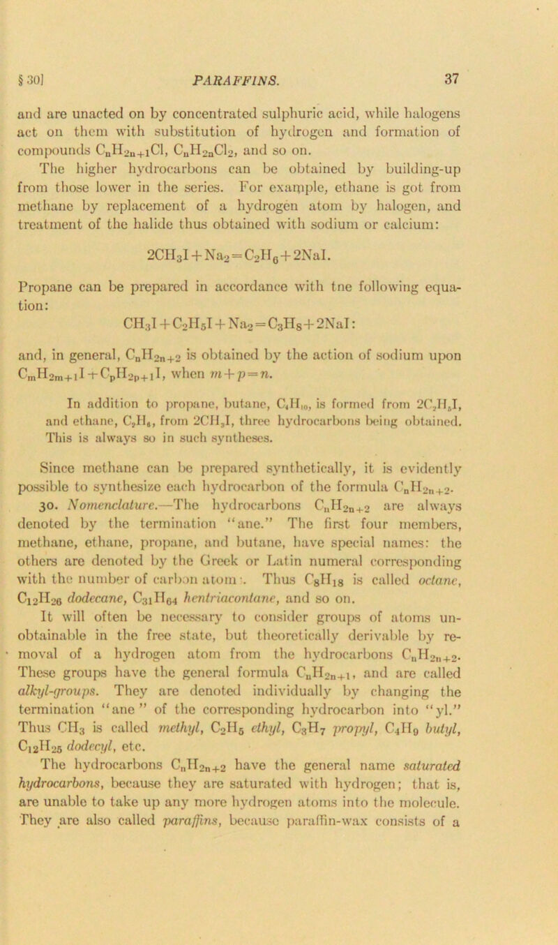 and are unacted on by concentrated sulphuric acid, while halogens act on them with substitution of hydrogen and formation of compounds C„H2n+iCI, CuH2nCl2, and so on. The higher hydrocarbons can be obtained by building-up from those lower in the series. For exaqiple, ethane is got from methane by replacement of a hydrogen atom by halogen, and treatment of the halide thus obtained with sodium or calcium: 2CH3I + Na2 - C2H6+2NaI. Propane can be prepared in accordance with tne following equa- tion : CH.,1 + C2II5I + Na2=C3Hs+2NaI: and, in general, C„II2n+2 is obtained by the action of sodium upon CmH2m+11 -t- CpH2p+11, when m+p=n. In addition to propane, butane, C«H,0, is formed from 2C;,HJ, and ethane, C'dIe, from 2CII,I, three hydrocarbons being obtained. This is always so in such syntheses. Since methane can be prepared synthetically, it is evidently possible to synthesize each hydrocarbon of the formula 0nH2n+2. 30. Nomenclature.—The hydrocarbons CuH2n+2 are always denoted by the termination “ane.” The first four members, methane, ethane, propane, and butane, have special names: the others are denoted by the Greek or Latin numeral corresponding with the number of carbon atom •. Thus C8H18 is called octane, Ci2II26 dodecanc, C31H64 henlriacontane, and so on. It will often be necessary to consider groups of atoms un- obtainable in the free state, but theoretically derivable by re- • moval of a hydrogen atom from the hydrocarbons C„H2n+2. These groups have the general formula CuH2n+l, and are called alkyl-groups. They are denoted individually by changing the termination “ane” of the corresponding hydrocarbon into “yl.” Thus CH3 is called methyl, C2H5 ethyl, C3H7 propyl, C4II9 butyl, C12H25 dodccyl, etc. The hydrocarbons CnII2n+2 have the general name saturated hydrocarbons, because they are saturated with hydrogen; that is, are unable to take up any more hydrogen atoms into the molecule. They are also called paraffins, because paraffin-wax consists of a