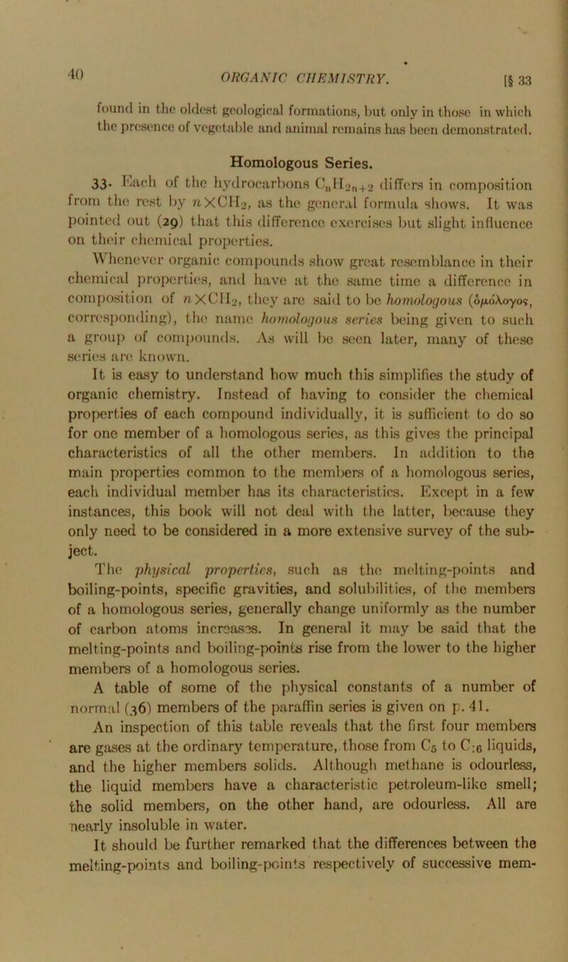[§ 33 found in the oldest geological formations, hut only in those in which the presence of vegetable and animal remains has been demonstrated. Homologous Series. 33. Each of the hydrocarbons CnHon+2 differs in composition from the rest by 71XCH2, as the general formula shows. It was pointed out (29) that this difference exercises but slight influence on their chemical properties. \\ henever organic compounds show great resemblance in their chemical properties, and have at the same time a difference in composition of nXCH^, they are said to be homologous (o^dAoyos, corresponding), the name homologous series being given to such a group of compounds. As will be seen later, many of these series are known. It is easy to understand how much this simplifies the study of organic chemistry. Instead of having to consider the chemical properties of each compound individually, it is sufficient to do so for one member of a homologous series, as this gives the principal characteristics of all the other members. In addition to the main properties common to the members of a homologous series, each individual member has its characteristics. Except in a few instances, this book will not deal with the latter, because they only need to be considered in a more extensive survey of the sub- ject. The physical properties, such as the melting-points and boiling-points, specific gravities, and solubilities, of the members of a homologous series, generally change uniformly as the number of carbon atoms increases. In general it may be said that the melting-points and boiling-points rise from the lower to the higher members of a homologous scries. A table of some of the physical constants of a number of normal (36) members of the paraffin series is given on p. 41. An inspection of this table reveals that the first four members are gases at the ordinary temperature, those from C5 to C;c liquids, and the higher members solids. Although methane is odourless, the liquid members have a characteristic petroleum-like smell; the solid members, on the other hand, are odourless. All are nearly insoluble in water. It should be further remarked that the differences between the melting-points and boiling-points respectively of successive mem-