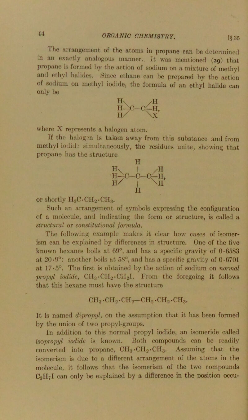 11 [§ 35 I ho arrangement of the atoms in propane can be determined n an exactly analogous manner. It was mentioned (29) that propane is formed by the action of sodium on a mixture of methyl and ethyl halides. Since ethane can be prepared by the action of sodium on methyl iodide, the formula of an ethyl halide can only be H\ /H H-^C— Cf~H, H/ \X where X represents a halogen atom. If the halogen is taken away from this substance and from methyl iodid * simultaneously, the residues unite, showing that propane has the structure II or shortly IT3C*CH2*CH3. Such an arrangement of symbols expressing the configuration of a molecule, and indicating the form or structure, is called a structural or constitutional formula. The following example* makes it clear how cases of isomer- ism can be explained by differences in structure. One of the five known hexanes boils at 69°, anil has a specific gravity of 0• 6583 at 20*9°: another boils at 58°, and has a specific gravity of 0*0701 at 17*5°. The first is obtained by the action of sodium on normal pro]ryl iodide, CH3*CIT2*CII2I. From the foregoing it follows that this hexane must have the structure H\ I /H IT-—C—C—G—IT II/ | \h H ch3.cii2.ch2—ch2*ch2*cii3. It is named dipropyl, on the assumption that it h;is been formed by the union of two propyl-groups. In addition to this normal propyl iodide, an isomeride called isopropyl iodide is known. Both compounds can be readily converted into propane, CH3*CII2*CH3. Assuming that the isomerism is due to a different arrangement of the atoms in the molecule, it follows that the isomerism of the two compounds C3H7I can only be explained by a difference in the position occu-