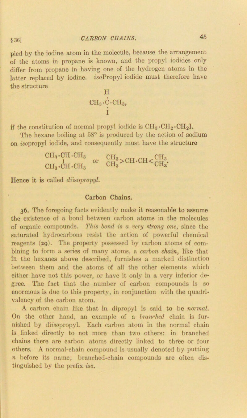 § 30] CARBON CHAINS. pied by the iodine atom in the molecule, because the arrangement of the atoms in propane is known, and the propyl iodides only differ from propane in having one of the hydrogen atoms in the latter replaced by iodine. tsoPropyl iodide must therefore have the structure H CH3-C-CH3, i if the constitution of normal propyl iodide is CH3*CH2*CH2I. The hexane boiling at 58° is produced by the action of sodium on isopropyl iodide, and consequently must have the structure ch3-ch-ch3 I or ch3.ch.ch3 CIl3>CH*CH< ch3 ch3* Hence it is called di'isopropyl. Carbon Chains. 36. The foregoing facts evidently make it reasonable to assume the existence of a bond between carbon atoms in the molecules of organic compounds. This bond is a very strong one, since the saturated hydrocarbons resist the action of powerful chemical reagents (29). The property possessed by carbon atoms of com- bining to form a series of many atoms, a carbon chain, like that in the hexanes above described, furnishes a marked distinction between them and the atoms of all the other elements which either have not this power, or have it only in a very inferior de- gree. The fact that the number of carbon compounds is so enormous is due to this property, iti conjunction with the quadri- valency of the carbon atom. A carbon chain like that in dipropyl is said to be normal. On the other hand, an example of a branrhed chain is fur- nished by diisopropyl. Each carbon atom in the normal chain is linked directly to not more than two others: in branched chains there are carbon atoms directly linked to three or four others. A normal-chain compound is usually denoted by putting n before its name; branched-chain compounds are often dis- tinguished by the prefix iso.