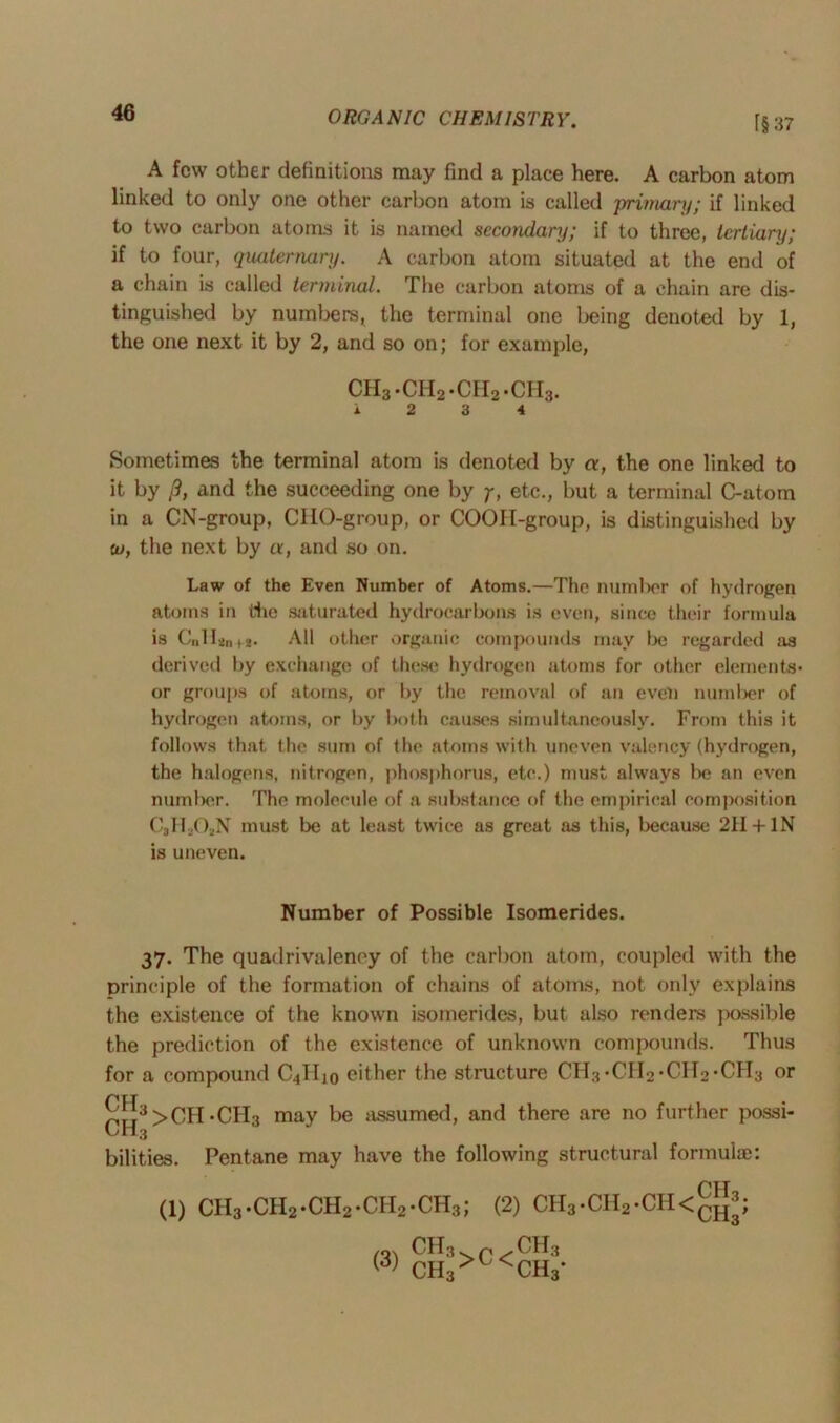 [§ 37 A few other definitions may find a place here. A carbon atom linked to only one other carbon atom is called 'primary; if linked to two carbon atoms it is named secondary; if to three, tertiary; if to four, quaternary. A carbon atom situated at the end of a chain is called terminal. The carbon atoms of a chain are dis- tinguished by numbers, the terminal one being denoted by 1, the one next it by 2, and so on; for example, ch3.ch2.ch2.ch3. 12 3 4 Sometimes the terminal atom is denoted by «, the one linked to it by /?, and the succeeding one by y, etc., but a terminal C-atom in a CN-group, CHO-group, or COOII-group, is distinguished by to, the next by a, and so on. Law of the Even Number of Atoms.—The number of hydrogen atoms in die saturated hydrocarbons is even, since their formula is C„H an (2- All other organic compounds may be regarded as derived by exchange of these hydrogen atoms for other elements* or groups of atoms, or by the removal of an even number of hydrogen atoms, or by both causes simultaneously. From this it follows that the sum of the atoms with uneven valency (hydrogen, the halogens, nitrogen, phosphorus, etc.) must always lie an even number. The molecule of a substance of the empirical composition C.HAN must be at least twice as great as this, because 211 +IN is uneven. Number of Possible Isomerides. 37. The quadrivaleney of the carbon atom, coupled with the principle of the formation of chains of atoms, not only explains the existence of the known isomerides, but also renders possible the prediction of the existence of unknown compounds. Thus for a compound C4II10 cither the structure CH3*CH2*CH2*CH3 or £[!3>CH*CH3 may be assumed, and there are no further possi- LH3 bilities. Pentane may have the following structural formula): (1) CH3 *CH2*CH2*CII2*CH3; (2) CH3*CH2*CH<^; (3) ch3 ch3 >c< ch3 ch3-
