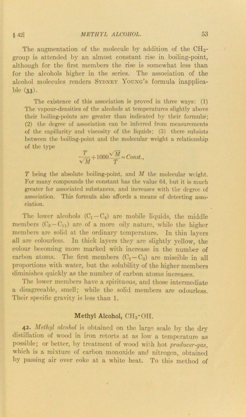 The augmentation of the molecule by addition of the CH2- group is attended by an almost constant rise in boiling-point, although for the first members the rise is somewhat less than for the alcohols higher in the scries. The association of the alcohol molecules renders Sydney Young’s formula inapplica- ble (33). The existence of this association is proved in three ways: (1) The vapour-densities of the alcohols at temperatures slightly above their boiling-points are greater than indicated by their formulae; (2) the degree of association can be inferred from measurements of the capillarity and viscosity of the liquids; (3) there subsists between the boiling-point and the molecular weight a relationship of the type —= + 1000—— = Const., VM T T being the absolute boiling-point, and M the molecular weight. For many compounds the constant has the value 64, but it is much greater for associated substances, and increases with the degree of association. This formula also affords a means of detecting asso- ciation. The lower alcohols (Cj — C^) are mobile liquids, the middle members ((>,— Cn) arc of a more oily nature, while the higher members are solid at the ordinary temperature. In thin layers all are colourless. In thick layers they are slightly yellow, the colour becoming more marked with increase in the number of carbon atoms. The first members (Ci — C3) arc miscible in all proportions with water, but the solubility of the higher members diminishes quickly as the number of carbon atoms increases. The lower members have a spirituous, and those intermediate a disagreeable, smell; while the solid members are odourless. Their specific gravity is less than 1. Methyl Alcohol, CH3*OH. 42. Methyl alcohol is obtained on the large scale by the dry distillation of wood in iron retorts at as low a temperature as possible; or better, by treatment of wood with hot producer-gas, which is a mixture of carbon monoxide and nitrogen, obtained by passing air over coke at a white heat. To this method of