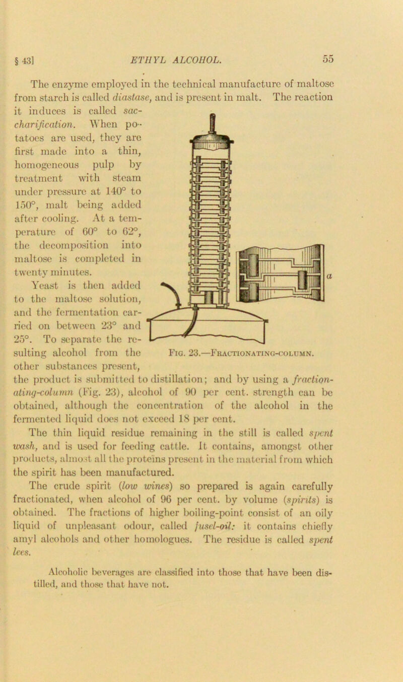 The enzyme employed in the technical manufacture of maltose from starch is called diastase, and is present in malt. The reaction it induces is called sac- charification. When po- tatoes are used, they are first made into a thin, homogeneous pulp by treatment with steam under pressure at 140° to 150°, malt being added after cooling. At a tem- perature of 60° to G2°, the decomposition into maltose is completed in twenty minutes. Yeast is then added to the maltose solution, and the fermentation car- ried on between 23° and 25°. To separate the re- sulting alcohol from the Fig. 23.—Fhactionating-column. other substances present, the product is submitted to distillation; and by using a fraction- ating-column (Fig. 23), alcohol of GO per cent, strength can be obtained, although the concentration of the alcohol in the fermented liquid does not exceed 18 per cent. The thin liquid residue remaining in the still is called spent wash, and is used for feeding cattle, it contains, amongst other products, almost all the proteins present in the material from which the spirit has been manufactured. The crude spirit (low wines) so prepared is again carefully fractionated, when alcohol of 96 per cent, by volume (spirits) is obtained. The fractions of higher boiling-point consist of an oily liquid of unpleasant odour, called Jusel-oil: it contains chiefly amyl alcohols and other hoinologues. The residue is called spent lees. Alcoholic beverages are classified into those that have been dis- tilled, and those that have not.