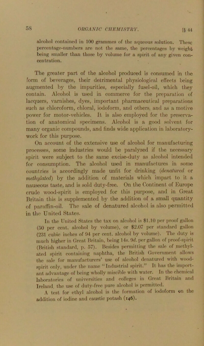 [§ 44 alcohol contained in 100 grammes of the; aqueous solution. These percentage-numbers are not the same, the percentages by weight being smaller than those by volume for a spirit of any given con- centration. The greater part of the alcohol produced is consumed in the Form of beverages, their detrimental physiological effects being augmented by the impurities, especially fusel-oil, which they contain. Alcohol is used in commerce for the preparation of lacquers, varnishes, dyes, important pharmaceutical preparations such as chloroform, chloral, iodoform, and others, and as a motive power for motor-vehicles. It is also employed for the preserva- tion of anatomical specimens. Alcohol is a good solvent for many organic compounds, and finds wide application in laboratory- work for this purpose. On account of the extensive use of alcohol for manufacturing processes, some industries would be paralyzed if the necessary spirit were subject to the same excise-duty as alcohol intended for consumption. The alcohol used in manufactures in some countries is accordingly made unfit for drinking (denatured or methylated) by the addition of materials which impart to it a nauseous taste, and is sold duty-free. On the Continent of Europe crude wood-spirit is employed for this purpose, and in Great Britain this is supplemented by the addition of a small quantity of paraffin-oil. The sale of denatured alcohol is also permitted in the United States. In the United States the tax on alcohol is $1.10 per proof gallon (50 per cent, alcohol by volume), or $2.07 per standard gallon (231 cubic inches of 04 per cent, alcohol by volume). The duty is much higher in Great Britain, being 14s. 9d. per gallon of proof-spirit (British standard, p. 57). Besides permitting the sale of methyl- ated spirit containing naphtha, the British Government allows the sale for manufacturers’ use of alcohol denatured with wood- spirit only, under the name '* Industrial spirit. It has the import- ant advantage of being wholly miscible with water. In the chemical laboratories of universities and colleges in Great Britain and Ireland the use of duty-free pure alcohol is permitted. A test for ethyl alcohol is the formation of iodoform on the addition of iodine and caustic potash (146).