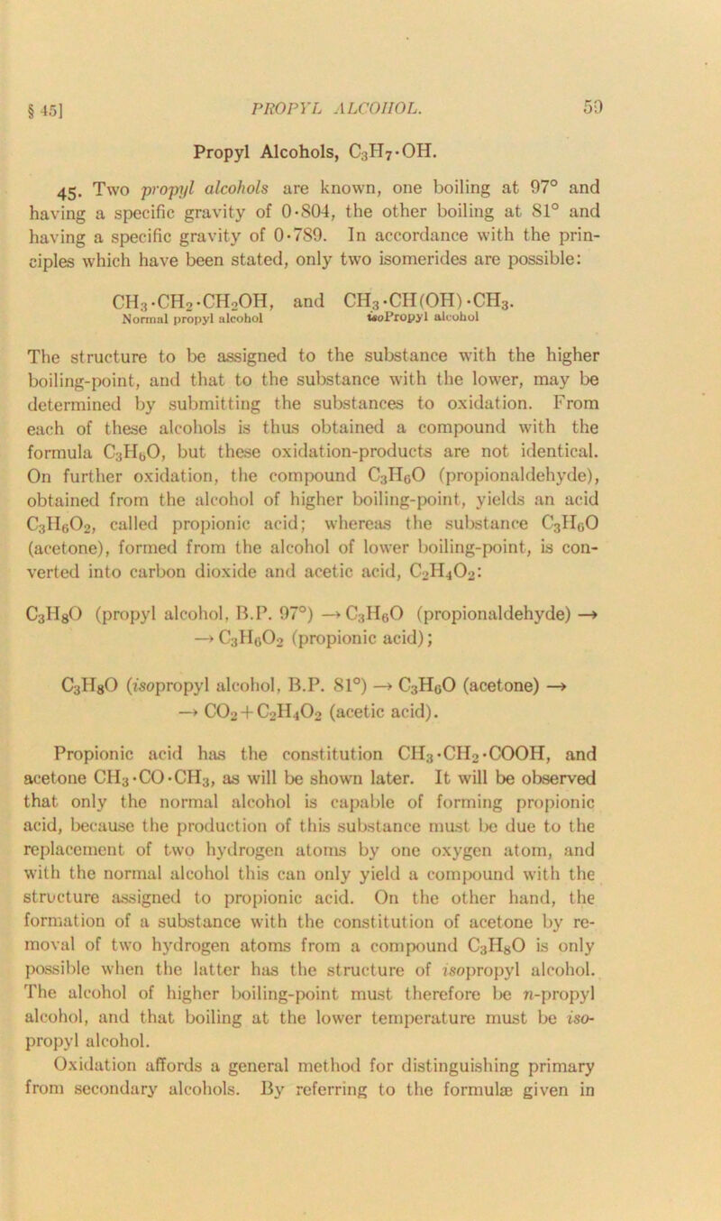Propyl Alcohols, C3H7-OH. 45. Two propyl alcohols are known, one boiling at 97° and having a specific gravity of 0-S04, the other boiling at Sl° and having a specific gravity of 0-7S9. In accordance with the prin- ciples which have been stated, only two isomerides are possible: CH;?.CH2.CH2OH, and CH.vCH(OH) -CH3. Normal propyl alcohol tsoPropyl alcohol The structure to be assigned to the substance with the higher boiling-point, and that to the substance with the lower, may be determined by submitting the substances to oxidation. From each of these alcohols is thus obtained a compound with the formula C3HbO, but these oxidation-products are not identical. On further oxidation, the compound C3HgO (propionaldehyde), obtained from the alcohol of higher boiling-point, yields an acid C3He;02, called propionic acid; whereas the substance C3II0O (acetone), formed from the alcohol of lower boiling-point, is con- verted into carbon dioxide and acetic acid, CbHjOj: C3HgO (propyl alcohol, B.P. 97°) —>C3H60 (propionaldehyde) —» —»C3Hfl02 (propionic acid); C3HgO (isopropyl alcohol, B.P. 81°) —> C3H0O (acetone) —» —> CO2 + C0H4O2 (acetic acid). Propionic acid has the constitution CH3-CH2-COOH, and acetone CII3-CO-CH3, as will be shown later. It will be observed that only the normal alcohol is capable of forming propionic acid, because the production of this substance must be due to the replacement of two hydrogen atoms by one oxygen atom, and with the normal alcohol this can only yield a compound with the structure assigned to propionic acid. On the other hand, the formation of a substance with the constitution of acetone by re- moval of two hydrogen atoms from a compound C3H80 is only possible when the latter has the structure of isopropyl alcohol. The alcohol of higher boiling-point must therefore be n-propyl alcohol, and that boiling at the lower temperature must be iso- propyl alcohol. Oxidation affords a general method for distinguishing primary from secondary alcohols. By referring to the formula) given in