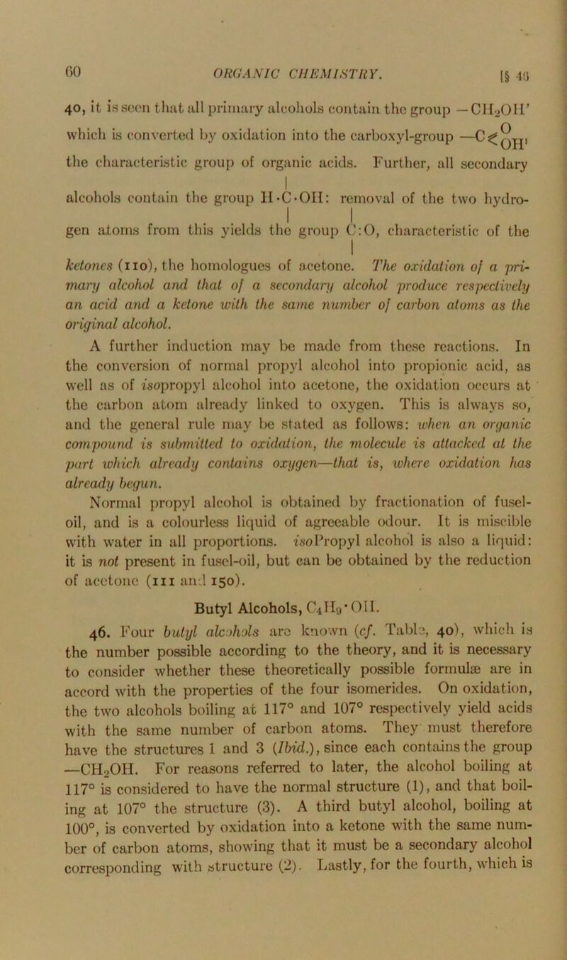 40, it is seen that all primary alcohols contain the group — CH2OH’ which is converted by oxidation into the carboxyl-group —^^Qjp the characteristic group of organic acids. Further, all secondary I alcohols contain the group II-C-OH: removal of the two hydro- gen atoms from this yields the group C:0, characteristic of the I ketones (no), the homologues of acetone. The oxidation of a pri- mary alcohol and that of a secondary alcohol produce respectively an acid and a ketone with the same number of carbon atoms as the original alcohol. A further induction may be made from these reactions. In the conversion of normal propyl alcohol into propionic acid, as well as of isopropyl alcohol into acetone, the oxidation occurs at the carbon atom already linked to oxygen. This is always so, and the general rule may be stated as follows: when an organic compound is submitted to oxidation, the molecule is attacked at the part which already contains oxygen—that is, where oxidation has already begun. Normal propyl alcohol is obtained by fractionation of fusel- oil, and is a colourless liquid of agreeable odour. It is miscible with water in all proportions. isoPropyl alcohol is also a liquid: it is not present in fusel-oil, but can be obtained by the reduction of acetone (hi and 150). Butyl Alcohols, CUHo’OII. 46. F our butyl alcohols are known (c/. Table, 40), which is the number possible according to the theory, and it is necessary to consider whether these theoretically possible formuta are in accord with the properties of the four isomerides. On oxidation, the two alcohols boiling at 117° and 107° respectively yield acids with the same number of carbon atoms. They must therefore have the structures 1 and 3 (Ibid.), since each contains the group —CHoOH. For reasons referred to later, the alcohol boiling at 117° is considered to have the normal structure (1), and that boil- ing at 107° the structure (3). A third butyl alcohol, boiling at 100°, is converted by oxidation into a ketone with the same num- ber of carbon atoms, showing that it must be a secondary alcohol corresponding with structure (2). Lastly, for the fourth, which is