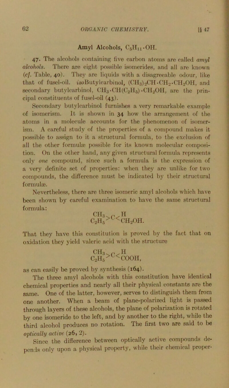 Amyl Alcohols, C5Hu*OH. 47. The alcohols containing five carbon atoms are called amyl alcohols. There are eight possible isomerides, and all are known (cf. Table, 40). They arc liquids with a disagreeable odour, like that of fusel-oil. isoButylcarbinol, (CHa^CH-CHo-CI^OH, and secondary butylcarbinol, CII3 • (d 1 (C2II5) • CII2011, are the prin- cipal constituents of fusel-oil (43). Secondary butylcarbinol furnishes a very remarkable example of isomerism. It is shown in 34 how the arrangement of the atoms in a molecule accounts for the phenomenon of isomer- ism. A careful study of the properties of a compound makes it possible to assign to it a structural formula, to the exclusion of all the other formula* possible for its known molecular composi- tion. On the other hand, any given structural formula represents only one compound, since such a formula is the expression of a very definite set of properties: when they are unlike for two compounds, the difference must be indicated by their structural formula}. Nevertheless, there are three isomeric amyl alcohols which have been shown by careful examination to have the same structural formula: CH3 c2h5 >c< II CH2OH. That they have this constitution is proved by the fact that on oxidation they yield valeric acid with the structure CH, C2II5 >C< II COOII, as can easily be proved by synthesis (164). The three amyl alcohols with this constitution have identical chemical properties and nearly all their physical constants are the same. One of the latter, however, serves to distinguish them from one another. When a beam of plane-polarized light is passed through layers of these alcohols, the plane of polarization is rotated by one isomeride to the left, and by another to the right, while the third alcohol produces no rotation. The first two are said to be optically active (26, 2). Since the difference between optically active compounds de- pends only upon a physical property, while their chemical proper-