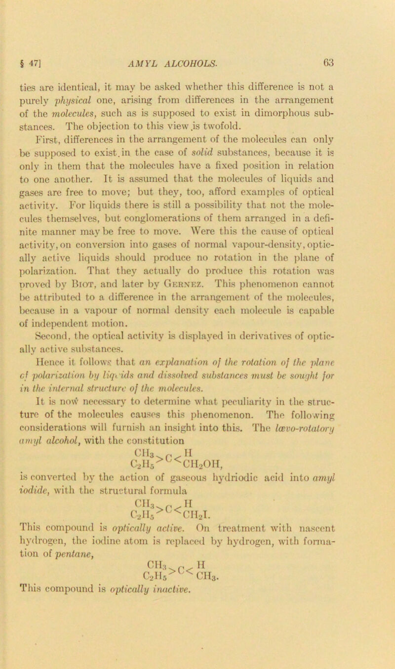 ties are identical, it may be asked whether this difference is not a purely physical one, arising from differences in the arrangement of the molecules, such as is supposed to exist in dimorphous sub- stances. The objection to this view .is twofold. First, differences in the arrangement of the molecules can only be supposed to exist, in the case of solid substances, because it is only in them that the molecules have a fixed position in relation to one another. It is assumed that the molecules of liquids and gases are free to move; but they, too, afford examples of optical activity. For liquids there is still a possibility that not the mole- cules themselves, but conglomerations of them arranged in a defi- nite manner maybe free to move. Were this the cause of optical activity, on conversion into gases of normal vapour-density, optic- ally active liquids should produce no rotation in the plane of polarization. That they actually do produce this rotation was proved by Biot, and later by Gernez. This phenomenon cannot be attributed to a difference in the arrangement of the molecules, because in a vapour of normal density each molecule is capable of independent motion. Second, the optical activity is displayed in derivatives of optic- ally active substances. Hence it. follows that an explanation of the rotation of the plane cf polarization by liquids and dissolved substances must be sought for in the internal structure of the molecules. It is now necessary to determine what peculiarity in the struc- ture of the molecules causes this phenomenon. The following considerations will furnish an insight into this. The Icevo-rotatory amyl alcohol, with the constitution CfG r HI C2H6>U<CH2OH, is converted by the action of gaseous hydriodic acid into amyl iodide, with the structural formula CU, II c2h5>u<ch2i. This compound is optically active. On treatment with nascent hydrogen, the iodine atom is replaced by hydrogen, with forma- tion of pentane, ch3. p k c2h5>j<ch3. This compound is optically inactive.