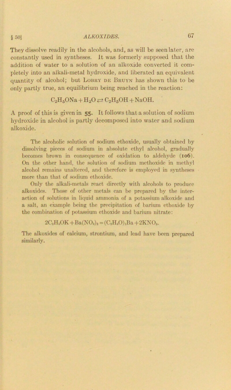 § 50] They dissolve readily in the alcohols, and, as will be seen later, are constantly used in syntheses. It was formerly supposed that the addition of water to a solution of an alkoxide converted it com- pletely into an alkali-metal hydroxide, and liberated an equivalent quantity of alcohol; but Lobky de Bruyn has shown this to be only partly true, an equilibrium being reached in the reaction: C2H6ONa + H20 <=> C2H5OH + NaOH. A proof of this is given in 55. It follows that a solution of sodium hydroxide in alcohol is partly decomposed into water and sodium alkoxide. The alcoholic solution of sodium ethoxide, usually obtained by dissolving pieces of sodium in absolute ethyl alcohol, gradually becomes brown in consequence of oxidation to aldehyde (106b On the other hand, the solution of sodium methoxide in methyl alcohol remains unaltered, and therefore is employed in syntheses more than that of sodium ethoxide. Only the alkali-metals react directly with alcohols to produce alkoxides. Those of other metals can be prepared by the inter- action of solutions in liquid ammonia of a potassium alkoxide and a salt, an example being the precipitation of barium ethoxide by the combination of potassium ethoxide and barium nitrate: 2CjH6OK -fBa(NO»)» = (C,HtO),Ba +2KX03. The alkoxides of calcium, strontium, and lead have been prepared similarly.