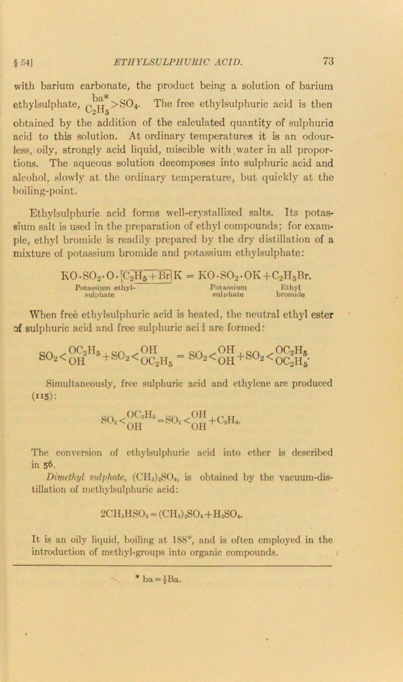 § .r>4] with barium carbonate, the product being a solution of barium ethylsulphate, q It >S04. The free ethylsulphuric acid is then obtained by the addition of the calculated quantity of sulphuric acid to this solution. At ordinary temperatures it is an odour- less, oily, strongly acid liquid, miscible with .water in all propor- tions. The aqueous solution decomposes into sulphuric acid and alcohol, slowly at the ordinary temperature, but quickly at the boiling-point. Ethylsulphuric acid forms well-crystallized salts. Its potas- sium salt is used in the preparation of ethyl compounds; for exam- ple, ethyl bromide is readily prepared by the dry distillation of a mixture of potassium bromide and potassium ethylsulphate: K0-S02-0.[C^+Br]K = K0-S02.0K+C2II5Rr. Potassium ethyl- Potassium Ethyl sulphate sulphate bromide When free ethylsulphuric acid is heated, the neutral ethyl ester of sulphuric acid and free sulphuric acii are formed: S02< OCoH OH 5+S02< OH OC2H5 S°2<OH+S°2< OC2H5 oc2h5- Simultaneously, free sulphuric acid and ethylene are produced (”5): SOj H‘ =SO, <^{[ +0^4. The conversion of ethylsulphuric acid into ether is described in 56. Dimethyl sulphate, (CIIj)2S04, is obtained by the vacuum-dis- tillation of methylsulphuric acid: 2CH3HSOi = (CH3)2S04+H2S04. It is an oily liquid, boiling at 1S8°, and is often employed in the introduction of methyl-groups into organic compounds. * ba = JBa.