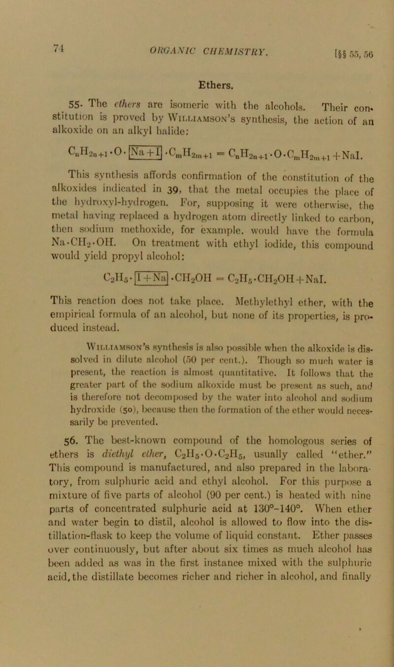 71 O RGA X 1C CH EM I,S' TRY. [§§ 55, 56 Ethers. 55- The ethers are isomeric with the alcohols. Their con* stitution is proved by Williamson’s synthesis, the action of an alkoxide on an alkyl halide: CuH2n+1 *0* Na + l| •CmH2m+1 = C„H2n+1.0-CniH2m+1 +NaI. This synthesis affords confirmation of the constitution of the alkoxides indicated in 39, that the metal occupies the place of the hydroxyl-hydrogen. For, supposing it were otherwise, the metal having replaced a hydrogen atom directly linked to carbon, then sodium methoxide, for example, would have the formula Na-CH2-OH. On treatment with ethyl iodide, this compound would yield propyl alcohol: c2h5.[TTn^ • CH2OH = C2H5 • CH2OH + Nal. This reaction does not take place. Methylethyl ether, with the empirical formula of an alcohol, but none of its properties, is pro- duced instead. Williamson’s synthesis is also possible when the alkoxide is dis- solved in dilute alcohol (50 per cent.). Though so much water is present, the reaction is almost quantitative. It follows that the greater part of the sodium alkoxide must be present as such, and is therefore not decomposed by the water into alcohol and sodium hydroxide (50), because then the formation of the ether would neces- sarily be prevented. 56. The best-known compound of the homologous series of ethers is diethyl ether, C2II5-0*C2H5, usually called “ether.” This compound is manufactured, and also prepared in the labora- tory, from sulphuric acid and ethyl alcohol. For this purpose a mixture of five parts of alcohol (90 per cent.) is heated with nine parts of concentrated sulphuric acid at 130°-140°. When ether and water begin to distil, alcohol is allowed to flow into the dis- tillation-flask to keep the volume of liquid constant. Ether passes over continuously, but after about six times as much alcohol has been added as was in the first instance mixed with the sulphuric acid, the distillate becomes richer and richer in alcohol, and finally