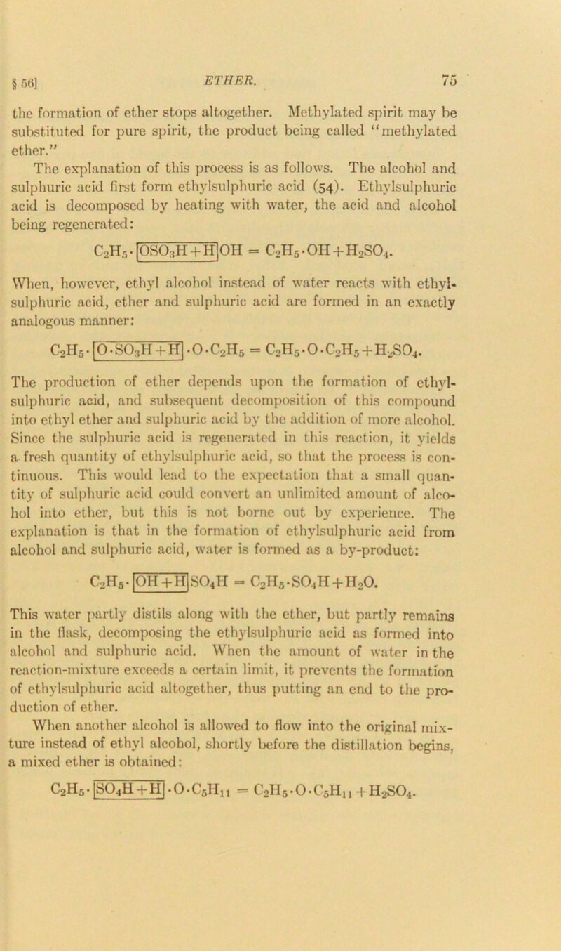 ETHER. § .r)(i] ro the formation of ether stops altogether. Methylated spirit may be substituted for pure spirit, the product being called “methylated ether.” The explanation of this process is as follows. The alcohol and sulphuric acid first form ethylsulphuric acid (54). Ethylsulphuric acid is decomposed by heating with water, the acid and alcohol being regenerated: C2H5.|0S03H + H]0H = c2h5 • OH+H2S04. When, however, ethyl alcohol instead of water reacts with ethyl- sulphuric acid, ether and sulphuric acid are formed in an exactly analogous manner: C2H5 • fO • S03H+H[ > O • C2H5 = C2H5.O.C2H5+HiiS94. The production of ether depends upon the formation of ethyl- sulphuric acid, and subsequent decomposition of this compound into ethyl ether and sulphuric acid by the addition of more alcohol. Since the sulphuric acid is regenerated in this reaction, it yields a fresh quantity of ethylsulphuric acid, so that the process is con- tinuous. This would lead to the expectation that a small quan- tity of sulphuric acid could convert an unlimited amount of alco- hol into ether, but this is not borne out by experience. The explanation is that in the formation of ethylsulphuric acid from alcohol and sulphuric acid, water is formed as a by-product: c2h5.[qhTh]so4ii c2h5.so4ii+ii2o. This water partly distils along with the ether, but partly remains in the flask, decomposing the ethylsulphuric acid as formed into alcohol and sulphuric acid. When the amount of water in the reaction-mixture exceeds a certain limit, it prevents the formation of ethylsulphuric acid altogether, thus putting an end to the pro- duction of ether. When another alcohol is allowed to flow into the original mix- ture instead of ethyl alcohol, shortly before the distillation begins, a mixed ether is obtained: C2H5 • [S04li + HI • O • C6Hn C2H5 • O • C'5Hi , + H2S04.