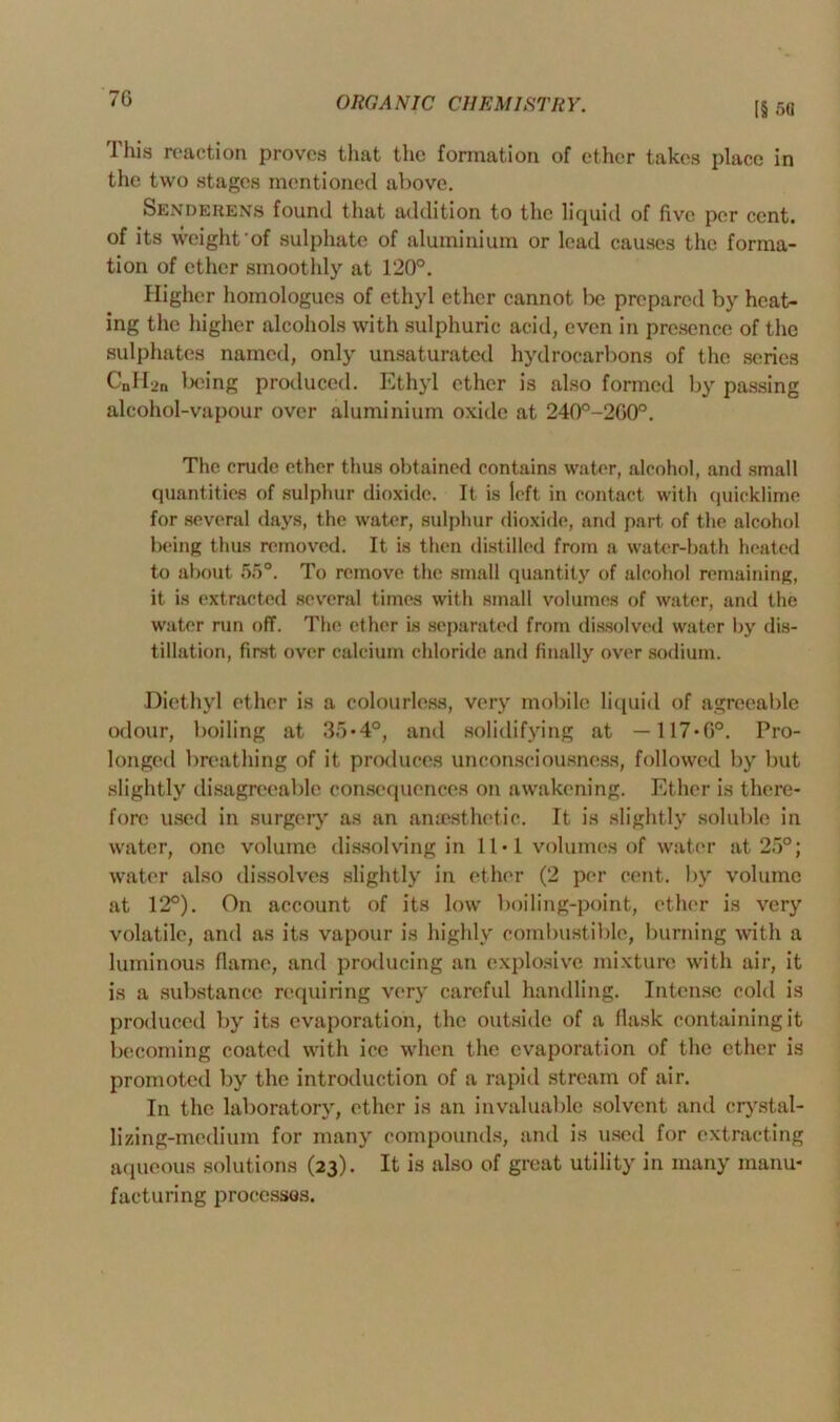 7G [§ 58 This reaction proves that the formation of ether takes place in the two stages mentioned above. Sendekens found that addition to the liquid of five per cent, of its weight‘of sulphate of aluminium or lead causes the forma- tion of ether smoothly at 120°. Higher hoinologues of ethyl ether cannot be prepared by heat- ing the higher alcohols with sulphuric acid, even in presence of the sulphates named, only unsaturated hydrocarbons of the series CnH2n being produced. Ethyl ether is also formed by passing alcohol-vapour over aluminium oxide at 240°-200°. The crude ether thus obtained contains water, alcohol, and small quantities of sulphur dioxide. It is left in contact with quicklime for several days, the water, sulphur dioxide, and part of the alcohol being thus removed. It is then distilled from a water-bath heated to about 55°. To remove the small quantity of alcohol remaining, it is extracted several times with small volumes of water, and the water run off. The ether is separated from dissolved water by dis- tillation, first over calcium chloride and finally over sodium. Diethyl other is a colourless, very mobile liquid of agreeable odour, boiling at 35*4°, and solidifying at — 117-0°. Pro- longed breathing of it produces unconsciousness, followed by but slightly disagreeable consequences on awakening. Ether is there- fore used in surgery as an anaesthetic. It is slightly soluble in water, one volume dissolving in 11 • 1 volumes of water at 25°; water also dissolves slightly in ether (2 per cent, by volume at 12°). On account of its low boiling-point, ether is very volatile, and as its vapour is highly combustible, burning with a luminous flame, and producing an explosive mixture with air, it is a substance requiring very careful handling. Intense cold is produced by its evaporation, the outside of a flask containing it becoming coated with ice when the evaporation of the ether is promoted by the introduction of a rapid stream of air. In the laboratory, ether is an invaluable solvent and crystal- lizing-medium for many compounds, and is used for extracting aqueous solutions (23). It is also of great utility in many manu- facturing processes.