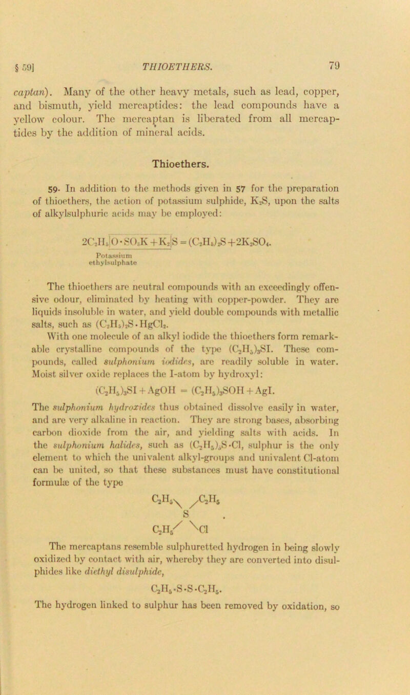 § 59] captan). Many of the other heavy metals, such as lead, copper, and bismuth, yield mercaptides: the lead compounds have a yellow colour. The mercaptan is liberated from all mercap- tidcs by the addition of mineral acids. Thioethers. 59. In addition to the methods given in 57 for the preparation of thioethers, the action of potassium sulphide, K2S, upon the salts of alkylsulphuric acids may be employed: 2C\II., O’SO K +K.|S = (CjHJjS + 2K2SO<. Potassium ethylsulphate The thioethers are neutral compounds with an exceedingly offen- sive odour, eliminated by heating with copper-powder. They are liquids insoluble in water, and yield double compounds with metallic salts, such as (C2Hs)*S • HgClj. With one molecule of an alkyl iodide the thioethers form remark- able crystalline compounds of the type (OnI13)3SI. These com- pounds, called sulphonium iodides, are readily soluble in water. Moist silver oxide replaces the I-atom by hydroxyl: (CjH8)3SI + AgOH = (C,Hs)3SOH + AgI. The sulphonium hydroxides thus obtained dissolve easily in water, and are very alkaline in reaction. They are strong bases, absorbing carbon dioxide from the air, and yielding salts with acids. In the sulphonium halides, such as (C2H5)3S*C1, sulphur is the only element to which the univalent alkyl-groups and univalent Cl-atom can be united, so that these substances must have constitutional formula; of the type c3h5X yc,n& s cyi/ V’i The mcrcaptans resemble sulphuretted hydrogen in being slowly oxidized by contact with air, whereby they are converted into disul- phides like diethyl disulphide, c2h5.s.s.c2ii5. The hydrogen linked to sulphur has been removed by oxidation, so