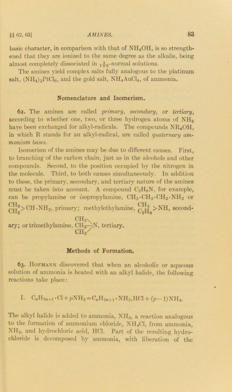 basic character, in comparison with that of NH4OH, is so strength- ened that they are ionized to the same degree as the alkalis, being almost completely dissociated in T^ff-normal solutions. The amines yield complex salts fully analogous to the platinum salt, (NH4)2PtCl6, and the gold salt, NH4A11CI4, of ammonia. Nomenclature and Isomerism. 62. The amines are called 'primary, secondary, or tertiary, according to whether one, two, or three hydrogen atoms of NH3 haye been exchanged for alkyl-radicals. The compounds NR4OH, in which R stands for an alkyl-radical, are called cpiatertiary am- monium bases. Isomerism of the amines may be due to different causes. First, to branching of the carbon chain, just as in the alcohols and other compounds. Second, to the position occupied by the nitrogen in the molecule. Third, to both causes simultaneously. In addition to these, the primary, secondary, and tertiary nature of the amines must be taken into account. A compound C3H9N, for example, can be propylamine or fsopropylamine, CH3-CH2-CH2*NH2 or PH CH ch3>CH.NH2, primary; methylethylamine, q >NH, second- ch3X ary; ortrimethylamine, CH3-^N, tertiary. ch3/ Methods of Formation. 63. Hofmann discovered that when an alcoholic or aqueous solution of ammonia is heated with an alkyl halide, the following reactions take place: I- CnH2n+i;Gl+pNH3 = C„H2n+1.NH2,HCl+ (p- 1)NH3. The alkyl halide is added to ammonia, NH3, a reaction analogous to the formation of ammonium chloride, NH4CI, from ammonia, NH3, and hydrochloric acid, HC1. Part of the resulting hydro- chloride is decomposed by ammonia, with liberation of the