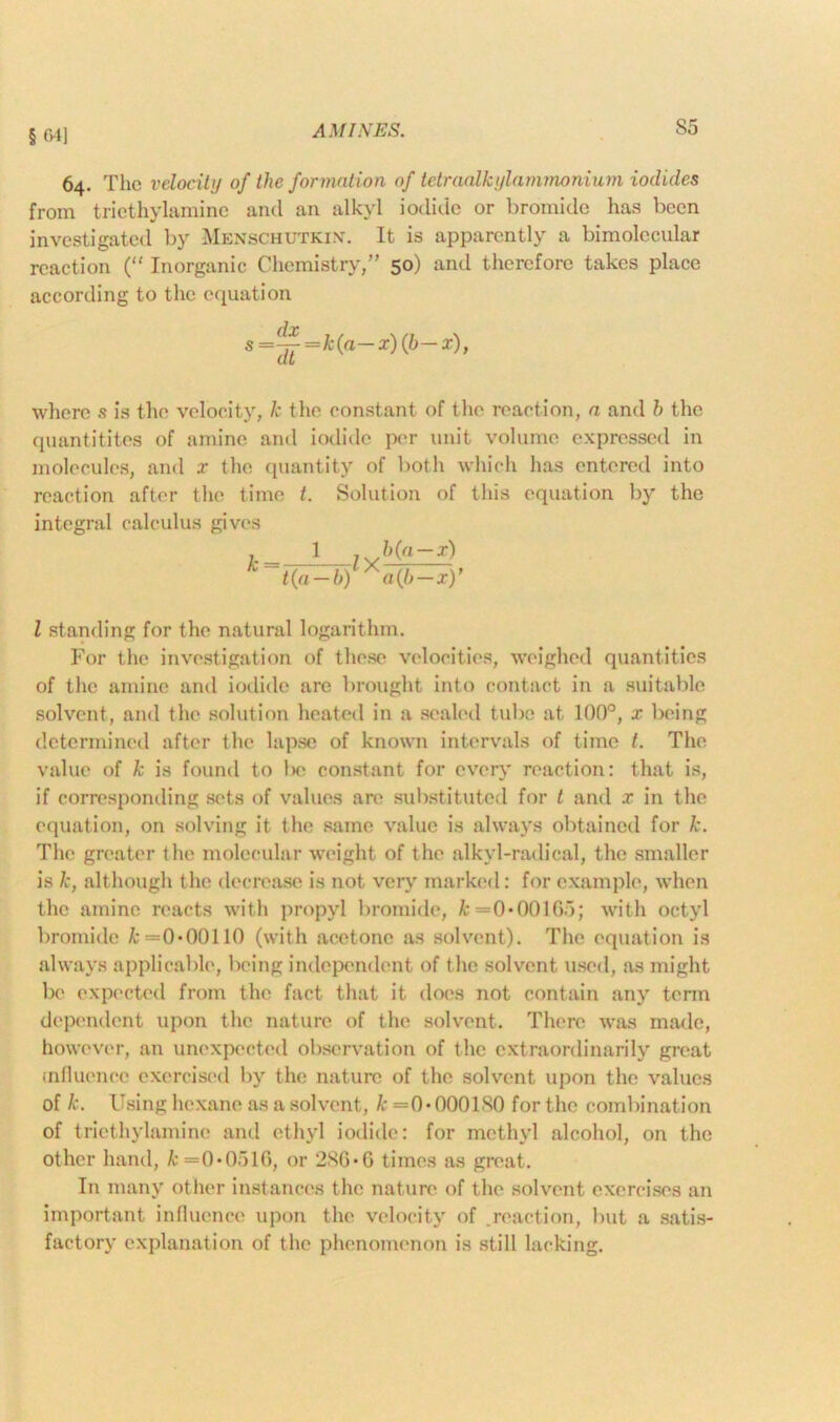 §641 64. The velocity of the formation of tetraalkylammonium iodides from triethylaminc and an alkyl iodide or bromide has been investigated by Menschutkin. It is apparently a bimolecular reaction (“ Inorganic Chemistry,” 50) and therefore takes place according to the equation s=~=k(a-x)(b-x), where s is the velocity, k the constant of the reaction, a and h the quantities of amine and iodide per unit volume expressed in molecules, and x the quantity of both which has entered into reaction after the time t. Solution of this equation by the integral calculus gives k 1 ? b(a-x) t(a-b) *a(b-x)' l standing for the natural logarithm. For the investigation of these velocities, weighed quantities of the amine and iodide are brought into contact in a suitable solvent, and the solution heated in a sealed tube at 100°, x being determined after the lapse of known intervals of time t. The value of k is found to 1x3 constant for every reaction: that is, if corresponding sets of values are substituted for t and x in the equation, on solving it the same value is always obtained for k. The greater the molecular weight of the alkyl-radical, the smaller is k, although the decrease is not very marked: for example, when the amine reacts with propyl bromide, k =0*00165; with octyl bromide k =0*00110 (with acetone as solvent). The equation is always applicable, being independent of the solvent used, as might be expected from the fact that it does not contain any term dependent upon the nature of the solvent. There was made, however, an unexpected observation of the extraordinarily great influence exercised by the nature of the solvent upon the values of k. Using hexane as a solvent, k =0*000180 for the combination of triethylaminc and ethyl iodide: for methyl alcohol, on the other hand, £=0*0516, or 286*G times as great. In many other instances the nature of the solvent exercises an important influence upon the velocity of reaction, but a satis- factory explanation of the phenomenon is still lacking.