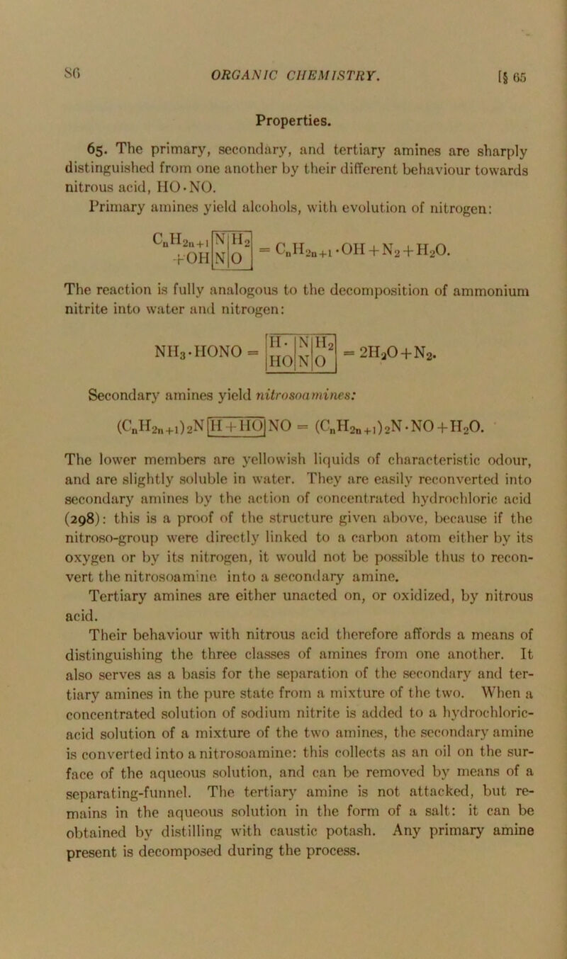 Properties. 65. Tho primary, secondary, and tertiary amines are sharply distinguished from one another by their different behaviour towards nitrous acid, HO-NO. Primary amines yield alcohols, with evolution of nitrogen: ^nf^2n + l N h2 +OH N 0 CnH2n+i • OH + Na + H20. The reaction is fully analogous to the decomposition of ammonium nitrite into water and nitrogen: NH3.HONO H- N h2 HO N 0 = 2HaO + N2. Secondary amines yield nitrosoamines: (CnH2n+1)2N[H+HOJNO - (CnH2n+1)2N.N0+H20. The lower members are yellowish liquids of characteristic odour, and are slightly soluble in water. They are easily reconverted into secondary amines by the action of concentrated hydrochloric acid (298): this is a proof of the structure given above, because if the nitroso-group were directly linked to a carbon atom either by its oxygen or by its nitrogen, it would not be possible thus to recon- vert the nitrosoamine into a secondary amine. Tertiary amines are either unacted on, or oxidized, by nitrous acid. Their behaviour with nitrous acid therefore affords a means of distinguishing the three classes of amines from one another. It also serves as a basis for the separation of the secondary and ter- tiary amines in the pure state from a mixture of the two. When a concentrated solution of sodium nitrite is added to a hydrochloric- acid solution of a mixture of the two amines, the secondary amine is converted into a nitrosoamine: this collects as an oil on the sur- face of the aqueous solution, and can be removed by means of a separating-funnel. The tertiary amine is not attacked, but re- mains in the aqueous solution in the form of a salt: it can be obtained by distilling with caustic potash. Any primary amine present is decomposed during the process.