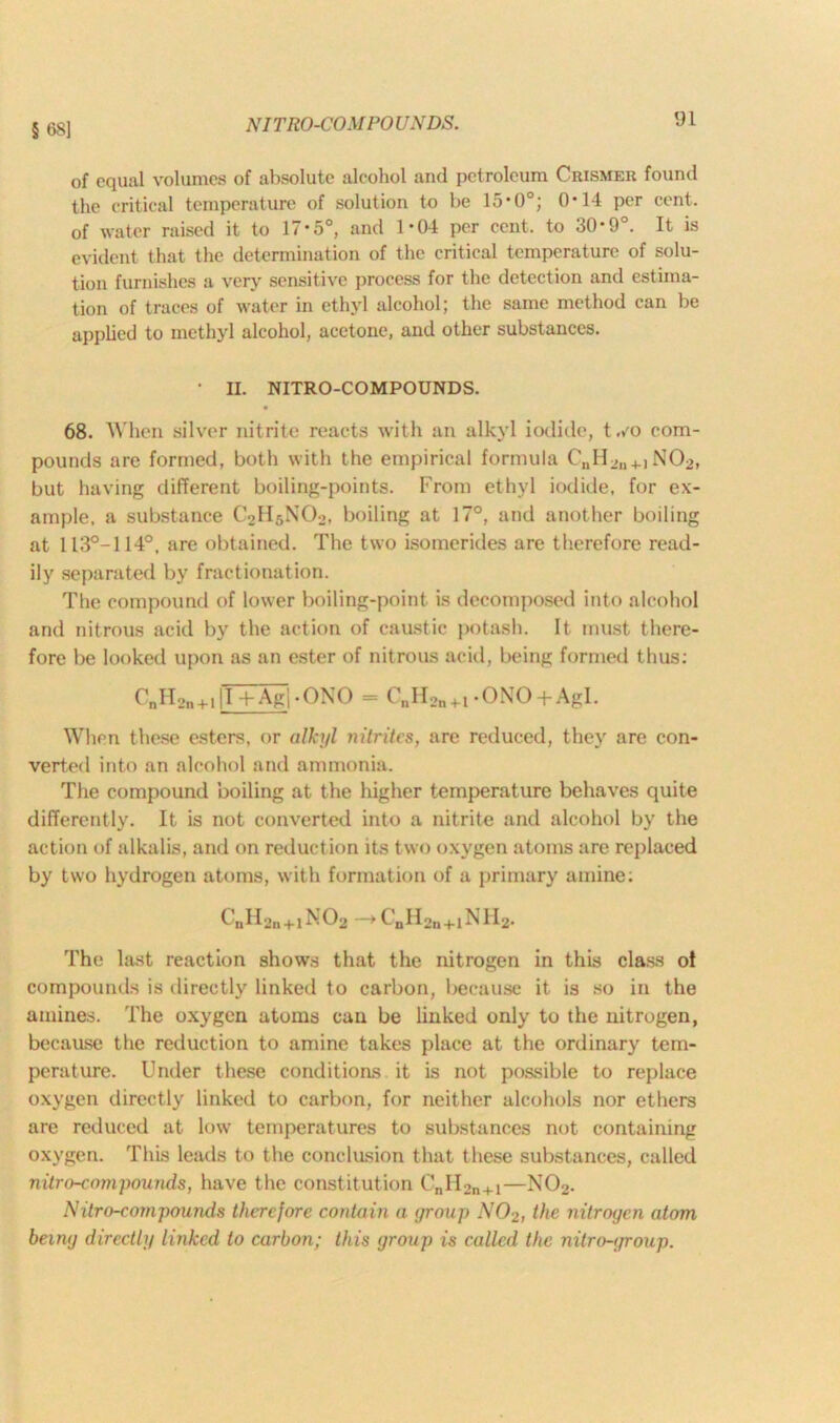 § 68] of equal volumes of absolute alcohol and petroleum Crismer found the critical temperature of solution to be 15’0°; 0*14 per cent, of water raised it to 17-5°, and 1*04 per cent, to 30-9°. It is evident that the determination of the critical temperature of solu- tion furnishes a very sensitive process for the detection and estima- tion of traces of water in ethyl alcohol; the same method can be applied to methyl alcohol, acetone, and other substances. • II. NITRO-COMPOUNDS. 68. When silver nitrite reacts with an alkyl iodide, t ,/o com- pounds are formed, both with the empirical formula CuH_,I1+) N02, but having different boiling-points. From ethyl iodide, for ex- ample, a substance C2H5N02, boiling at 17°, and another boiling at 113°-1140, are obtained. The two isomerides are therefore read- ily separated by fractionation. The compound of lower boiling-point is decomposed into alcohol and nitrous acid by the action of caustic potash. It. must there- fore be looked upon as an ester of nitrous acid, being formed thus: CnH2n4.,|T+Ag|-QNO = C„H2n+i -ONO+Agl. When these esters, or alkyl nitrites, are reduced, they are con- verted into an alcohol and ammonia. The compound boiling at the higher temperature behaves quite differently. It is not converted into a nitrite and alcohol by the action of alkalis, and on reduction its two oxygen atoms are replaced by two hydrogen atoms, with formation of a primary amine: CnH2n+1N02-,CnH2n+1NH2. The last reaction shows that the nitrogen in this class ot compounds is directly linked to carbon, because it is so in the amines. The oxygen atoms can be linked only to the nitrogen, because the reduction to amine takes place at the ordinary tem- perature. Under these conditions it is not possible to replace oxygen directly linked to carbon, for neither alcohols nor ethers are reduced at low temperatures to substances not containing oxygen. This leads to the conclusion that these substances, called nitro-compounds, have the constitution CnII2n+1—N02. iVitro-compounds therefore contain a group N02, the nitrogen atom being directly linked to carbon; this group is called the nitro-group.