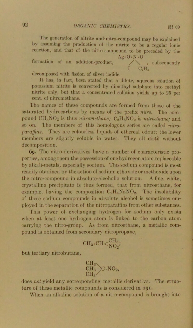 ORC A NIC Cl I EM 1ST It Y. l§§ 09 1 he generation of nitrite and-nitro-compound may be explained by assuming the production of the nitrite to be a regular ionic reaction, and that of the nitro-compound to be preceded by the Ag‘ O • N • U formation of an addition-product, , subsequently I C2II& decomposed with fission of silver iodide. It has, in fact, been stated that a dilute, aqueous solution of potassium nitrite is converted by dimethyl sulphate into methyl nitrite only, but that a concentrated solution yields up to 25 per cent, of nitromethane. The names of these compounds are formed from those of the saturated hydrocarbons by means of the prefix nilro. The com- pound CHjN02 is thus nilromdhane; C2II5NO2 is nitroethane; and so on. The members of this homologous series are called nitro- jKirafJins. They arc colourless liquids of ethereal odour: the lower members are slightly soluble in water. They all distil without decomposition. 69. T lie nitro-derivatives have a number of characteristic pro- perties, among them the possession of one hydrogen atom replaceable by alkali-metals, especially sodium. Thissodiurn compound is most readily obtained by the action of sodium ethoxideor methoxide upon the nitro-compound in absolute-alcoholic solution. A fine, white, crystalline precipitate is thus formed, that from nitroethane, for example, having the composition CMIjNaNO^. The insolubility of these sodium compounds in absolute alcohol is sometimes em- ployed in the separation of the nitroparaffins from other substances. This power of exchanging hydrogen for sodium only exists when at least one hydrogen atom is linked to the carbon atom carrying the nitro-group. As from nitroethane, a metallic com- pound is obtained from secondary nitropropane, CH3-CH<CH3; but tertiary nitrobutane, CH3v ch3^c-no2, CH3/ does not yield any corresponding metallic derivative. The struc- ture of these metallic compounds is considered in 291. When an alkaline solution of a nitro-compound is brought into