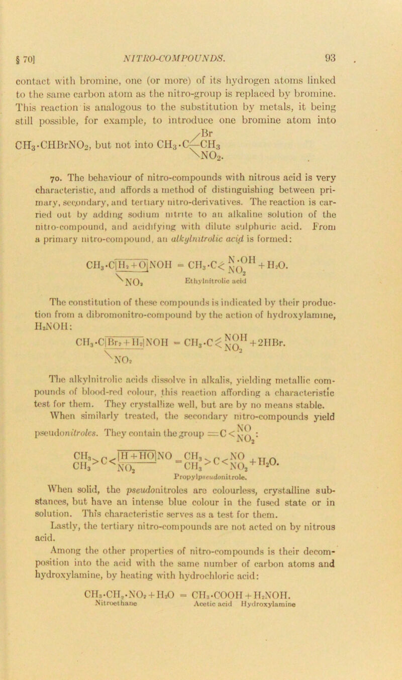 contact with bromine, one (or more) of its hydrogen atoms linked to the same carbon atom as the nitro-group is replaced by bromine. This reaction is analogous to the substitution by metals, it being still possible, for example, to introduce one bromine atom into /Br CH3«CHBrNOo, but not into CH3*C^-CH3 \no2. 70. The behaviour of nitro-compounds with nitrous acid is very characteristic, and affords a method of distinguishing between pri- mary, secondary, and tertiary intro-derivatives. The reaction is car- ried out by adding sodium nitrite to an alkaline solution of the nitro-compound, and acidifying with dilute sulphuric acid. From a primary mtro-compound, an ulkylnitrolic acid is formed: N -OH ciygih+oiNOH = ch3-c< jj(-; + ibo. \ NO, Ethylnitrolic acid The constitution of these compounds is indicated by their produc- tion from a dibromonitro-compound by the action of hydroxylamine, HiNOH: CHa.C]Brt+HtlNOH \\T0, CHj-C^ NOH NO, + 2HBr. The alkylnitrolic acids dissolve in alkalis, yielding metallic com- pounds of blood-red colour, this reaction affording a characteristic test for them. They crystallize well, but are by no means stable. When similarly treated, the secondary nitro-compounds yield pseudonifro/ea. They contain the group =C < NO NO,1 CIF,. r, JH + IIOINO CH3 p NO CHj>I<1N(X -CHs>C<NO, Propylpseudonitrole. + 11,0. When solid, the pseudouitroles arc colourless, crystalline sub- stances, but have an intense blue colour in the fused state or in solution. This characteristic serves as a test for them. Lastly, the tertiary nitro-compounds are not acted on by nitrous acid. Among the other properties of nitro-compounds is their decom- position into the acid with the same number of carbon atoms and hydroxylamine, by heating with hydrochloric acid: CHn-CIL-NCb + ILO = CH3.COOH + ILNOH. Nitroethane Acetic acid Hydroxylamine