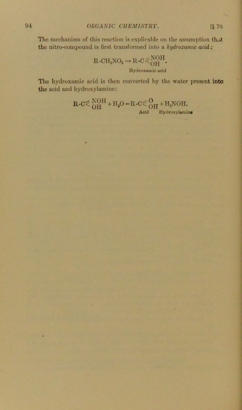 The mechanism of this reaction is explicable on the assumption th.it the nitro-compound is first transformed into a hydroxamic acid: R.CH,N03—►R-C^q2H. Hydroxamic acid The hydroxamic acid is then converted by the water present into the acid and hydroxylamine: R'-Ct + h20=r.c< °h +h2noh. Acid Hydroxylamine