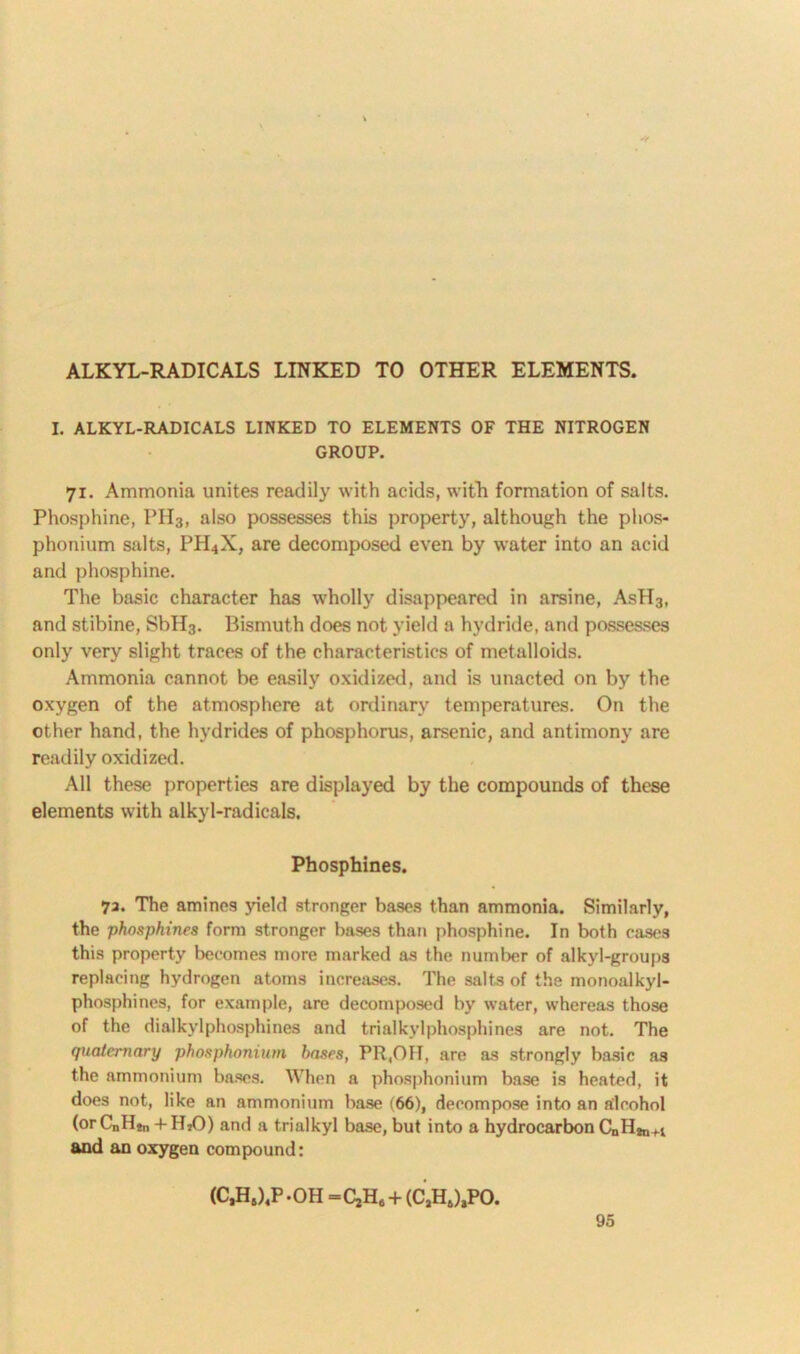 ALKYL-RADICALS LINKED TO OTHER ELEMENTS. I. ALKYL-RADICALS LINKED TO ELEMENTS OF THE NITROGEN GROUP. 71. Ammonia unites readily with acids, with formation of salts. Phosphine, PH3, also possesses this property, although the phos- phonium salts, PH4X, are decomposed even by water into an acid and phosphine. The basic character has wholly disappeared in arsine, AsH3, and stibine, SbII3. Bismuth does not yield a hydride, and possesses only very slight traces of the characteristics of metalloids. Ammonia cannot be easily oxidized, and is unacted on by the oxygen of the atmosphere at ordinary temperatures. On the other hand, the hydrides of phosphorus, arsenic, and antimony are readily oxidized. All these properties are displayed by the compounds of these elements with alkyl-radicals. Phosphines. 7a. The amines yield stronger bases than ammonia. Similarly, the phosphines form stronger bases than phosphine. In both cases this property becomes more marked as the number of alkyl-groups replacing hydrogen atoms increases. The salts of the monoalkyl- phosphines, for example, are decomposed by water, whereas those of the dialkylphosphines and trialkylphosphines are not. The quaternary phosphonium bases, PR,OH, are as strongly basic as the ammonium bases. When a phosphonium base is heated, it does not, like an ammonium base (66), decompose into an alcohol (or CnHjn + HiO) and a trialkyl base, but into a hydrocarbon CnHjn-n and an oxygen compound: (C,HS)4P -OH =CjH# + (CjHJjPO.