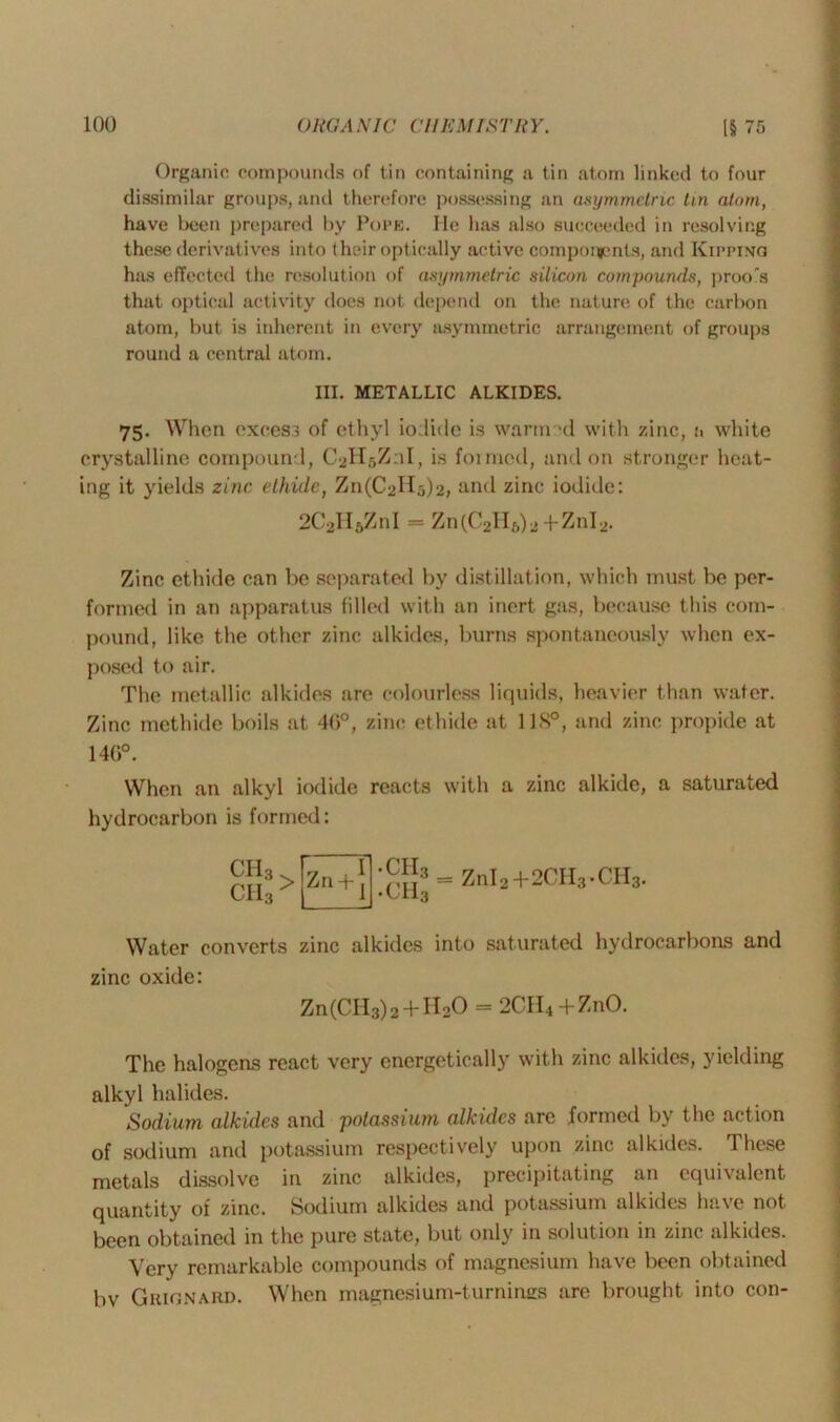 Organic compounds of tin containing a tin atom linked to four dissimilar groups, and therefore possessing an asymmetric tin atom, have been prepared by Pope. He has also succeeded in resolving these derivatives into their optically active components, and Kipping has effected the resolution of asymmetric silicon compounds, proo's that optical activity does not depend on the nature of the carbon atom, but is inherent in every asymmetric arrangement of groups round a central atom. III. METALLIC ALKIDES. 75. When excess of ethyl iodide is warmed with zinc, a white crystalline compound, CbHsZnI, is formed, and on stronger heat- ing it yields zinc ethide, ZnfCaH^, and zinc iodide: 2C2HftZnI - Zn(C2H6)2+ZnI2. Zinc ethide can be separated by distillation, which must be per- formed in an apparatus filled with an inert gas, because this com- pound, like the other zinc alkides, burns spontaneously when ex- posed to air. The metallic alkides are colourless liquids, heavier than water. Zinc methide boils at 46°, zinc ethide at 118°, and zinc propide at 146°. When an alkyl iodide reacts with a zinc alkide, a saturated hydrocarbon is formed: CII3 CH3 > Zn + ;™3 = Zni2+2CH3.CH3. Water converts zinc alkides into saturated hydrocarbons and zinc oxide: Zn(CII3)2 + H20 = 2CII4 +ZnO. The halogeas react very energetically with zinc alkides, yielding alkyl halides. Sodium alkides and potassium alkides arc formed by the action of sodium and potassium respectively upon zinc alkides. These metals dissolve in zinc alkides, precipitating an equivalent quantity of zinc. Sodium alkides and potassium alkides have not been obtained in the pure state, but only in solution in zinc alkides. Very remarkable compounds of magnesium have been obtained bv Gkignard. When magnesium-turnines are brought into con-