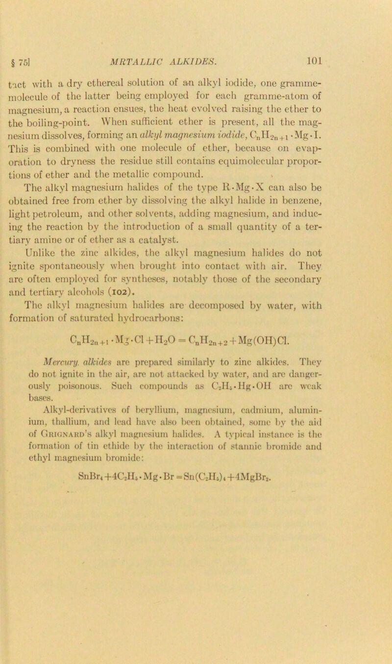 § 5] tact with a dry ethereal solution of an alkyl iodide, one gramme- molecule of the latter being employed for each gramme-atom of magnesium, a reaction ensues, the heat evolved raising the ether to the boiling-point. When sufficient ether is present, all the mag- nesium dissolves, forming an alkyl magnesium iodide, CnH2n + i - -1. This is combined with one molecule of ether, because on evap- oration to dryness the residue still contains equimolecular propor- tions of ether and the metallic compound. The alkyl magnesium halides of the type R-Mg-X can also be obtained free from ether by dissolving the alkyl halide in benzene, light petroleum, and other solvents, adding magnesium, and induc- ing the reaction by the introduction of a small quantity of a ter- tiary amine or of ether as a catalyst. Unlike the zinc alkides, the alkyl magnesium halides do not ignite spontaneously when brought into contact with air. They are often employed for syntheses, notably those of the secondary and tertiary alcohols (102). The alkyl magnesium halides are decomposed by water, with formation of saturated hydrocarbons: CuHl'ii+I - Mg-Cl +II0O = UnH2n+2 + Mg(OH)Cl. Mercury, alkides are prepared similarly to zinc alkides. They do not ignite in the air, are not attacked by water, and arc danger- ously poisonous. Such compounds as C2Hi*Hg*OH arc weak bases. Alkyl-derivatives of beryllium, magnesium, cadmium, alumin- ium, thallium, and lead have also been obtained, some by the aid of Guionakd’s alkyl magnesium halides. A typical instance is the formation of tin ethide by the interaction of stannic bromide and ethyl magnesium bromide: SnBr< +4CTR • Mg • Br = Sn(C2Ii6)« +4MgBrt.
