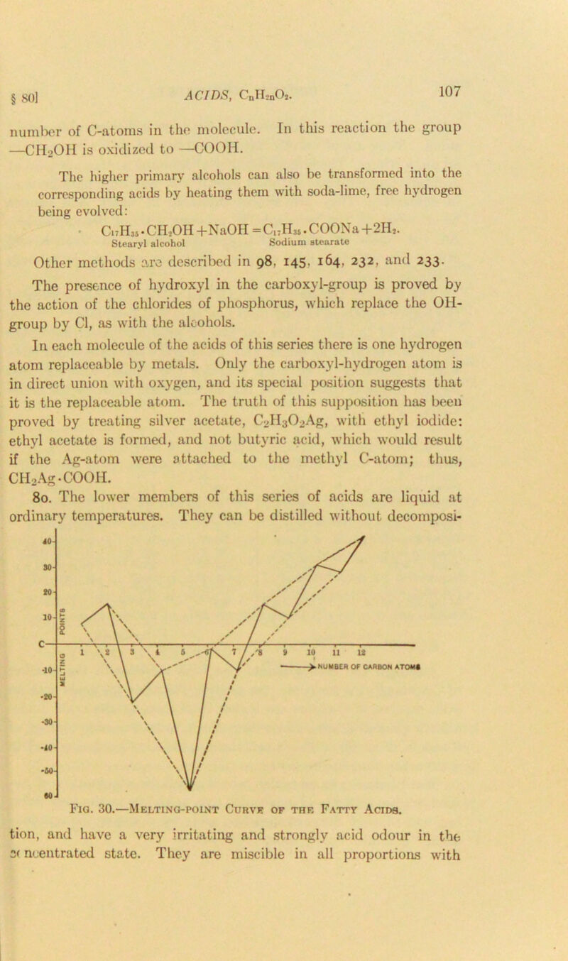 number of C-atoms in the molecule. In this reaction the group —CH2OH is oxidized to —COOH. The higher primary alcohols can also he transformed into the corresponding acids by heating them with soda-lime, free hydrogen being evolved: • CitHm • CH2OH +NaOH=Cl7H„.COONa+2H,. Stearyl alcohol Sodium stearate Other methods are described in 98. 145. 164, 232, and 233. The presence of hydroxyl in the carboxyl-group is proved by the action of the chlorides of phosphorus, which replace the OH- group by Cl, as with the alcohols. In each molecule of the acids of this series there is one hydrogen atom replaceable by metals. Only the carboxyl-hydrogen atom is in direct union with oxygen, and its special position suggests that it is the replaceable atom. The truth of this supposition has been proved by treating silver acetate, C2H302Ag, with ethyl iodide: ethyl acetate is formed, and not butyric acid, which would result if the Ag-atom were attached to the methyl C-atom; thus, CH2Ag-COOIL 80. The lower members of this series of acids are liquid at ordinary temperatures. They can be distilled without decomposi- Fig. 30.—Melting-point Curve of the Fatty Acids. tion, and have a very irritating and strongly acid odour in the neentrated state. They are miscible in all proportions with