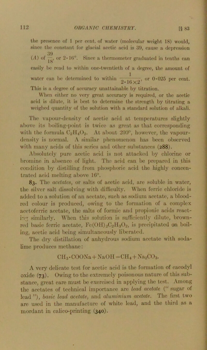 the presence of I per cent, of water (molecular weight 18) would, since the constant for glacial acetic acid is 39, cause a depression (A) of 39 18’ or 2* l(tc Since a thermometer graduated in tenths can easily be read to within one-twentieth of a degree, the amount of water can be determined to within 1 ~~~—or 0*025 per cent. 2*10X2 1 This is a degree of accuracy unattainable by titration. When either no very great accuracy is required, or the acetic acid is dilute, it is best to determine the strength by titrating a weighed quantity of the solution with a standard solution of alkali. The vapour-density of acetic acid at temperatures slightly above its boiling-point is twice as great as that corresponding with the formula C2H4O2. At about 200°, however, the vapour- density is normal. A similar phenomenon has been observed with many acids of this series and other substances (288). Absolutely pure acetic acid is not attacked by chlorine or bromine in absence of light. The acid can be prepared in this condition by distilling from phosphoric acid the highly concen- trated acid melting above 10°. 83. T he acetates, or salts of acetic acid, are soluble in water, the silver salt dissolving with difficulty. When ferric chloride is added to a solution of an acetate, such as sodium acetate, a blood- red colour is produced, owing to the formation of a complex acctoferric acetate, the salts of formic and propionic acids react- ing similarly. When this solution is sufficiently dilute, brown- red basic ferric acetate, Fc^lI^Qdi.jC^, is precipitated on boil- ing, acetic acid being simultaneously liberated. The dry distillation of anhydrous sodium acetate with soda- lime produces methane: CH3 • COONa + NaOH =CH4 + Na2C03. A very delicate test for acetic acid is the formation of cacodyl oxide (73). Owing to the extremely poisonous nature of this sub- stance, great care must be exercised in applying the test. Among the acetates (if technical importance are lead acetate (“ sugar of lead ”), basic lead acetate, and aluminium acetate. The first two are used in the manufacture of white lead, and the third as a mordant in calico-printing (340).
