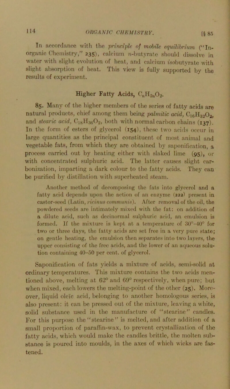 [§ 8.r> In accordance with the principle of mobile, equilibrium (“In- organic Chemistry,” 235), calcium n-butyrate should dissolve in water with slight evolution of heat, and calcium isobutyrate with slight absorption of heat. This view is fully supported by the results of experiment. Higher Fatty Acids, CnH2n02. 85. Many of the higher members of the series of fatty acids are natural products, chief among them being jxilmitic acid, C16H3202, and stearic acid, ClsH30O2, both with normal carbon chains (137). In the form of esters of glycerol (154), these two acids occur in large quantities as the principal constituent of most animal and vegetable fats, from which they are obtained by saponification, a process carried out by heating either with slaked lime (95J, or with concentrated sulphuric acid. The latter causes slight car- bonization, imparting a dark colour to the fatty acids. They can be purified by distillation with superheated steam. Another method of decomposing the fats into glycerol and a fatty acid depends upon the action of an enzyme (222) present in castor-seed (Latin, ricinus communis). After removal of the oil, the powdered seeds are intimately mixed with the fat: on addition of a dilute acid, such as dccinormal sulphuric acid, an emulsion is formed. If the mixture is kept at a temperature of 30°-40° for two or three days, the fatty acids are set free in a very pure state; on gentle heating, the emulsion then separates into two layers, the upper consisting of the free acids, and the lower of an aqueous solu- tion containing 40-50 per cent, of glycerol. Saponification of fats yields a mixture of acids, semi-solid at ordinary temperatures. This mixture contains the two acids men- tioned above, melting at 62° and 69° respectively, when pure; but when mixed, each lowers the melting-point of the other (25). More- over, liquid oleic acid, belonging to another homologous series, is also present: it can be pressed out of the mixture, leaving a white, solid substance used in the manufacture of “stearine” candles. For this purpose the “stearine” is melted, and after addition of a small proportion of paraffin-wax, to prevent crystallization of the fatty acids, which would make the candles brittle, the molten sub- stance is poured into moulds, in the axes of which wicks are fas- tened.