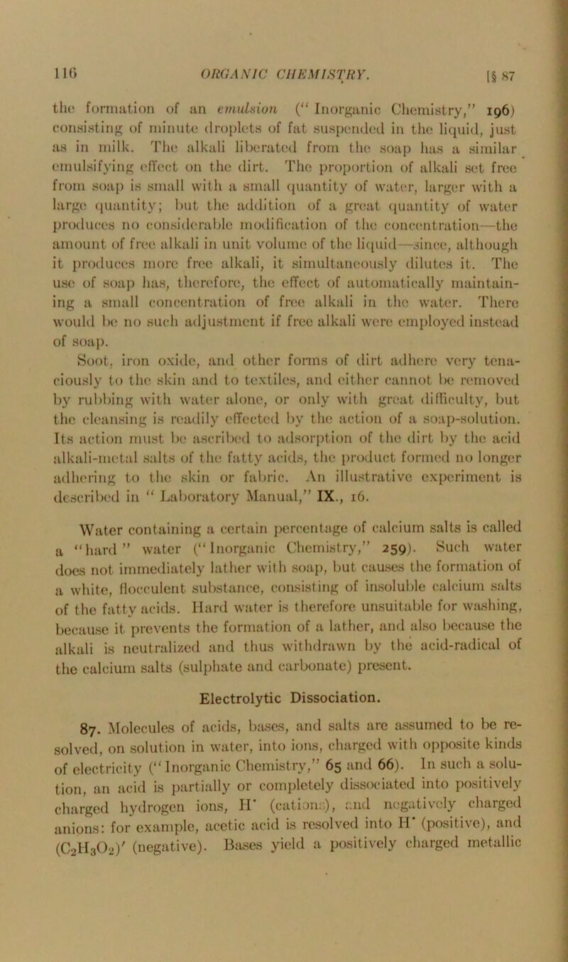 11G the formation of an emulsion (“ Inorganic Chemistry,” 196) consisting of minute droplets of fat suspended in the liquid, just as in milk. The alkali liberated from the soap has a similar emulsifying effect on the dirt. The proportion of alkali set free from soap is small with a small quantity of water, larger with a large quantity; but the addition of a great quantity of water produces no considerable modification of the concentration—the amount of free alkali in unit volume of the liquid-—.since, although it produces more free alkali, it simultaneously dilutes it. The use of soap has, therefore, the effect of automatically maintain- ing a small concentration of free alkali in the water. There would be no such adjustment if free alkali were employed instead of soap. Soot, iron oxide, and other forms of dirt adhere very tena- ciously to the skin and to textiles, and either cannot be removed by rubbing with water alone, or only with great difficulty, but the cleansing is readily effected by the action of a soap-solution. Its action must be ascribed to adsorption of the dirt by the acid alkali-metal salts of the fatty acids, the product formed no longer adhering to the skin or fabric. An illustrative experiment is described in “ Laboratory Manual,” IX., 16. Water containing a certain percentage of calcium salts is called a “hard” water (“Inorganic Chemistry,” 259). Such water does not immediately lather with soap, but causes the formation of a white, flocculent substance, consisting of insoluble calcium salts of the fatty acids. Hard water is therefore unsuitable for washing, because it prevents the formation of a lather, and also because the alkali is neutralized and thus withdrawn by the acid-radical of the calcium salts (sulphate and carbonate) present. Electrolytic Dissociation. 87. Molecules of acids, bases, and salts are assumed to be re- solved, on solution in water, into ions, charged with opposite kinds of electricity (“Inorganic Chemistry,” 65 and 66). In such a solu- tion, an acid is partially or completely dissociated into positively charged hydrogen ions, II (cations), and negatively charged anions: for example, acetic acid is resolved into H* (positive), and (C2H3O2)' (negative). Bases yield a positively charged metallic