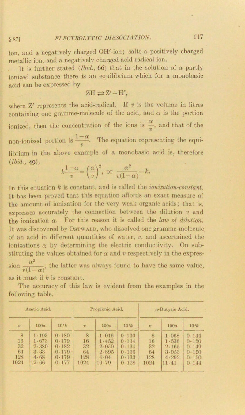§87) ion, and a negatively charged OH'-ion; salts a positively charged metallic ion, and a negatively charged acid-radical ion. It is further stated (Ibid., 66) that in the solution of a partly ionized substance there is an equilibrium which for a monobasic acid can be expressed by ZH <=> Z'-f H’, where Z' represents the acid-radical. If v is the volume in litres containing one gramme-molecule of the acid, and a is the portion ' . . (X ionized, then the concentration of the ions is —, and that of the ’ v non-ionizcd portion is 1 —a v The equation representing the equi- librium in the above example of a monobasic acid is, therefore (Ibid., 49); or a- v(l — a) = k. In this equation k is constant, and is called the ionization-constant. It has been proved that this equation affords an exact measure of the amount of ionization for the very weak organic acids; that is, expresses accurately the connection between the dilution v and the ionization a. For this reason it is called the law oj dilution. It was discovered by Ostwald, who dissolved one gramme-molecule of an acid in different quantities of water, v, and ascertained the ionizations a by determining the electric conductivity. On sub- stituting the values obtained fora and v respectively in the expres- a2 sion — , the latter was always found to have the same value, as it must if k is constant. The accuracy of this law is evident from the examples in the following table. Acetic Acid. Propionic Acid. n-Butyric Acid. V 100 a 10 'k V 100a 10‘ifc V 100a 10<Jfc 8 1-193 0-180 8 1-016 0-130 8 1-008 0-144 10 1073 0-179 10 1 • 452 0-134 10 1-530 0-150 32 2-380 0-182 32 2-050 0-134 32 2-165 0-149 04 3-33 0-179 • 04 2-895 0-135 04 3-053 0-150 128 4-08 0-179 128 4-04 0-133 128 4 • 292 0-150 1024 12-00 0-177 1024 10-79 0-128 1024 11-41 0-144
