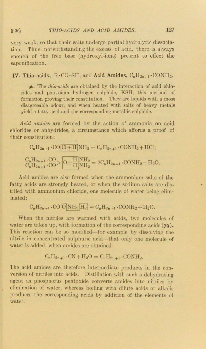 very weak, so that their salts undergo partial hydrolytic dissocia- tion. Thus, notwithstanding the excess of acid, there is always enough of the free base (hydroxyl-ions) present to effect the saponification. IV. Thio-acids, R*CO*SH, and Acid Amides, CnH2n+-i-CONH?. 96. The ihio-acids are obtained by the interaction of acid chlo- rides and potassium hydrogen sulphide, KSH, this method of formation proving their constitution. They are liquids with a most disagreeable odour, and when heated with salts of heavy metals yield a fatty acid and the corresponding metallic sulphide. Acid amides are formed by the action of ammonia on acid chlorides or anhydrides, a circumstance which affords a proof of their constitution: C„Hon+1.CO|Cl + H]NH2 = C„H2n+1.CONH2 + HCl; CnH2n+1 - CO C„H2n+i *CO > 0+hJnH2 = 2C»H2n+i -conh2 + h2o. Acid amides are also formed when the ammonium salts of the fatty acids are strongly heated, or when the sodium salts are dis- tilled with ammonium chloride, one molecule of water being elim- inated : CnH2n^ .CO[Q]NH,[H^ - C„H2n M -CONHo + H20. When the nitriles are warmed with acids, two molecules of water are taken up, with formation of the corresponding acids (79). This reaction can be so modified—for example by dissolving the nitrile in concentrated sulphuric acid—that only one molecule of water is added, when amides are obtained: CnH2n+l -CN + HoO = C„H2n+1 -CONHo. The acid amides are therefore intermediate products in the con- version of nitriles into acids. Distillation with such a dehydrating agent as phosphorus pentoxide converts amides into nitriles by elimination of water, whereas boiling with dilute acids or alkalis produces the corresponding acids by addition of the elements of water.