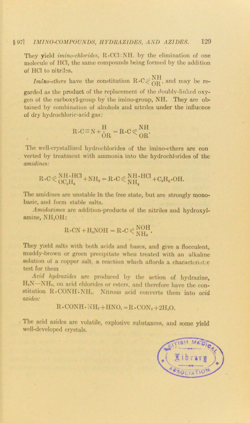 They yield imino-chloridcs, R»CCI:NH, by the elimination of one molecule of HC1, the same compounds being formed by the addition of HC1 to nitriles. Imino-dhcrs have the constitution R-C<- qj{, and may be re- garded as the product of the replacement of the doublv-linked oxy- gen of the carboxyl-group by the imino-group, NH. They are ob- tained by combination of alcohols and nitriles under the influence of dry hydrochloric-acid gas: R-C = N + H OR R-CC NH OR' The well-crystallized hydrochlorides of the imino-ethers are con verted by treatment with ammonia into the hydrochlorides of the amidines: R.C^ NH-HC1 OC,H. +NH,-R.C< NH-HC1 Nil, +C,H#-OH. The amidines are unstable in the free state, but are strongly mono- basic, and form stable salts. Amidoximes are addition-products of the nitriles and hydroxyl- amine, NII,OH: R-CN +HjN01I = R-Ct They yield salts with both acids and bases, and give a flocculent, muddy-brown or green precipitate when treated with an alkaline solution of a copper salt a reaction which affords a characteristic- test for them Acid hydroxides arc produced by the action of hydrazine, IIjN NH*, on acid chlorides or esters, and therefore have the con- stitution R-CONH-NH,. Nitrous acid converts them into acid azides: R. CON H • In H, +HNO, = R. CON, +211,0. 1 he acid azides are volatile, explosive substances, and some yield well-developed crystals.