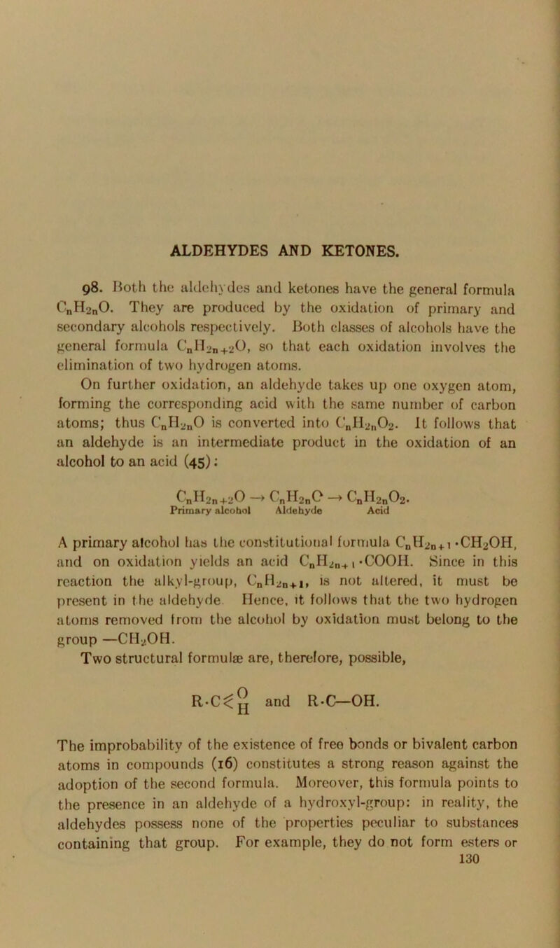 ALDEHYDES AND KETONES. 98. Both the aldehydes and ketones have the general formula C\,H2nO. They are produced by the oxidation of primary and secondary alcohols respectively. Both classes of alcohols have the general formula CnH2„+20, so that each oxidation involves the elimination of two hydrogen atoms. On further oxidation, an aldehyde takes up one oxygen atom, forming the corresponding acid with the same number of carbon atoms; thus CnH2nO is converted into CnH2n02. It follows that an aldehyde is an intermediate product in the oxidation of an alcohol to an acid (45) : C„H2n+20 -* CnH2nC - CaH2n02. Primary alcohol Aldehyde Acid A primary alcohol has the constitutional formula Cnll2n + i -C^OH, and on oxidation yields an acid CnH2n+, *COOH. Since in this reaction the alkyl-group, CnH2n+I, is not altered, it must be present in the aldehyde Hence, it follows that the two hydrogen atoms removed from the alcohol by oxidation must belong to the group —CH2OH. Two structural formulae are, therefore, possible, and R-C— OH. The improbability of the existence of freo bonds or bivalent carbon atoms in compounds (16) constitutes a strong reason against the adoption of the second formula. Moreover, this formula points to the presence in an aldehyde of a hydroxyl-group: in reality, the aldehydes possess none of the properties peculiar to substances containing that group. For example, they do not form esters or