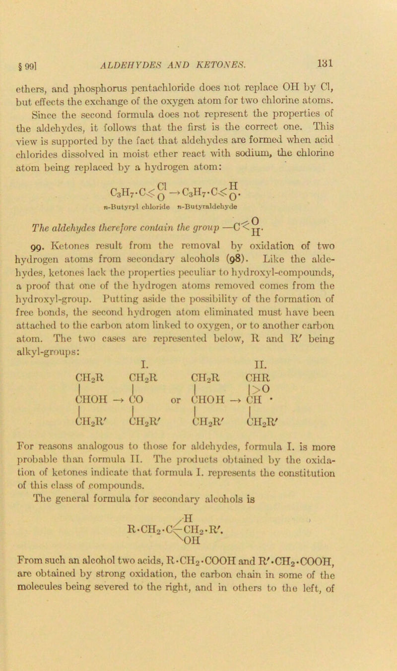 ethers, and phosphorus pentachloride does not replace Oil by Cl, but effects the exchange of the oxygen atom for two chlorine atoms. Since the second formula does not represent the properties of the aldehydes, it follows that the first is the correct one. This view is supported by the fact that aldehydes are formed when acid chlorides dissolved in moist ether react with sodium, the chlorine atom being replaced by a hydrogen atom: C3H7.C^g—>C3H7.C^g. n-Butyryl chloride n-Butyraldeliyde The aldehydes therefore contain the group —C^ jj- 99. Ketones result from the removal by oxidation of two hydrogen atoms from secondary alcohols (98). Like the alde- hydes, ketones lack the properties peculiar to hydroxyl-compounds, a proof that one of the hydrogen atoms removed comes from the hydroxyl-group. Putting aside the possibility of the formation of free bonds, the second hydrogen atom eliminated must have been attached to the carbon atom linked to oxygen, or to another carbon atom. The two cases are represented below, R and R' being alkyl-groups: I. II. CHoR CIRR ChRR CHR ! 1 1 J>° CHOH -> CO or CIIOH -> CH * CHoR' I CH2R' CH2R' CH2R' For reasons analogous to those for aldehydes, formula I. is more probable than formula II. The products obtained by the oxida- tion of ketones indicate that formula I. represents the constitution of this class of compounds. The general formula for secondary alcohols is /H R.CH2.C~CH2.R'. xOIi From such an alcohol two acids, R-CII2*COOH and R'»CH2*COOH, are obtained by strong oxidation, the carbon chain in some of the molecules being severed to the right, and in others to the left, of