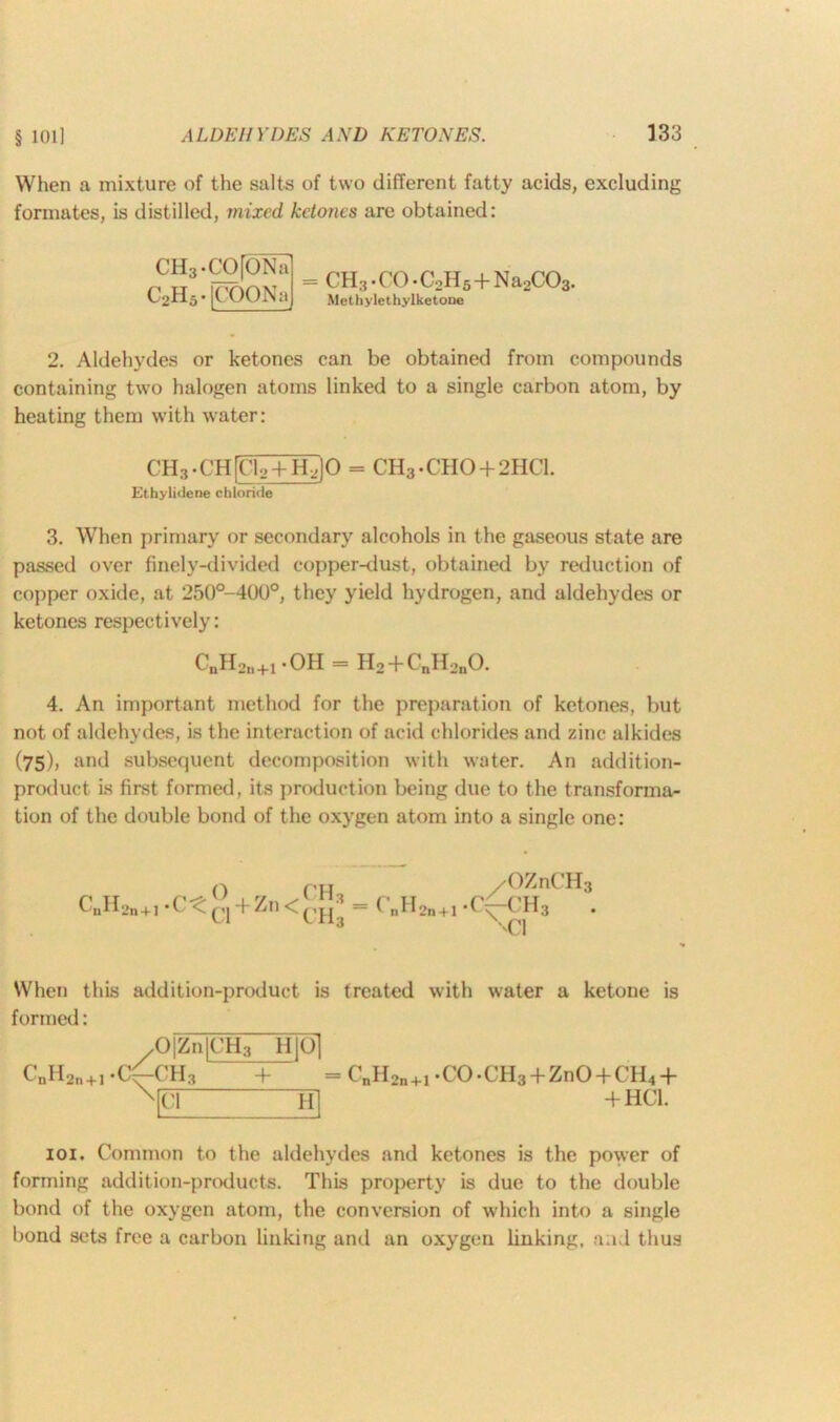 When a mixture of the salts of two different fatty acids, excluding formates, is distilled, mixed, ketones are obtained: CH3.CO[ONa C2H5 • |COONa CH3 • CO • C2H5 + N a2C03. Methylethylketone 2. Aldehydes or ketones can be obtained from compounds containing two halogen atoms linked to a single carbon atom, by heating them with water: CH3 • CH [CiT+tQO = CH3.C’H0 + 2HC1. Ethylideue chloride 3. When primary or secondary alcohols in the gaseous state are passed over finely-divided copper-dust, obtained by reduction of copper oxide, at 250°-40(J°, they yield hydrogen, and aldehydes or ketones respectively: CnH2ll+1.OH = H2 + CnH2nO. 4. An important method for the preparation of ketones, but not of aldehydes, is the interaction of acid chlorides and zinc alkides (75)) and subsequent decomposition with water. An addition- product is first formed, its production being due to the transforma- tion of the double bond of the oxygen atom into a single one: C„H2n+].C^^ + Zn<[!”3 C„H 'OZnCH3 2n + l 1 -C\-CH3 ''Cl When this addition-product is treated with water a ketone is formed: C„H 2ii + l 0|Zn|CH3 H Q| ch3 + Cl H = CnH2n+1.CO.CH3 + ZnO + CH4-l- + HC1. 101. Common to the aldehydes and ketones is the power of forming addition-products. This property is due to the double bond of the oxygen atom, the conversion of which into a single bond sets free a carbon linking and an oxygen linking, and thus