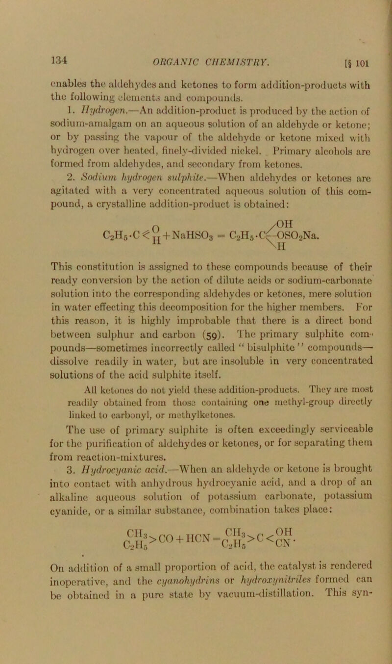 enables the aldehydes and ketones to form addition-products with the following elements and compounds. 1. Hydrogen.—An addition-product is produced by the action of sodium-amalgam on an aqueous solution of an aldehyde or ketone; or by passing the vapour of the aldehyde or ketone mixed with hydrogen over heated, finely-divided nickel. Primary alcohols arc formed from aldehydes, and secondary from ketones. 2. Sodium hydrogen sulphite.—When aldehydes or ketones are agitated with a very concentrated aqueous solution of this com- pound, a crystalline addition-product is obtained: C2H5.C^ + NaHS03 /OH C2H5-C^-0S02Na. \H This constitution is assigned to t hese compounds because of their ready conversion by the action of dilute acids or sodium-carbonate solution into the corresponding aldehydes or ketones, mere solution in water effecting this decomposition for the higher members. For this reason, it is highly improbable that there is a direct bond between sulphur and carbon (59). The primary sulphite com- pounds—sometimes incorrectly called “ bisulphite” compounds— dissolve readily in water, but arc insoluble in very concentrated solutions of the acid sulphite itself. All ketones do not yield these addition-products. They are most readily obtained from those containing one methyl-group directly linked to carbonyl, or methylketones. The use of primary sulphite is often exceedingly serviceable for the purification of aldehydes or ketones, or for separating them from reaction-mixtures. 3. Hydrocyanic acid.—When an aldehyde or ketone is brought into contact with anhydrous hydrocyanic acid, and a drop of an alkaline aqueous solution of potassium carbonate, potassium cyanide, or a similar substance, combination takes place: CH3 C21I6 >CO + HCN = CH3 C2I15 >c< OH CN* On addition of a small proportion of acid, the catalyst is rendered inoperative, and the cyanohydrins or hydroxy nitriles formed can be obtained in a pure state by vacuum-distillation. This syn-